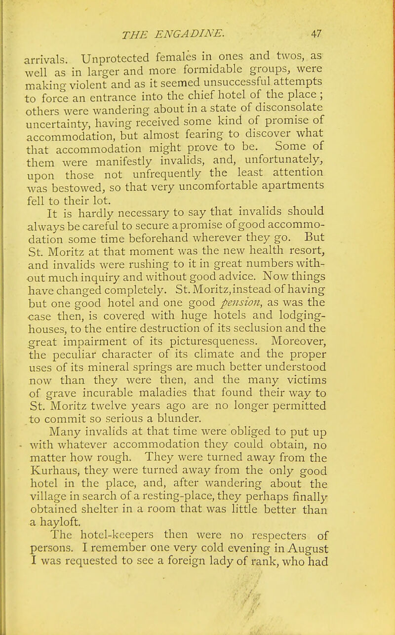 arrivals. Unprotected females in ones and twos, as well as in larger and more formidable groups, were making violent and as it seemed unsuccessful attempts to force an entrance into the chief hotel of the place ; others were wandering about in a state of disconsolate uncertainty, having received some kind of promise of accommodation, but almost fearing to discover what that accommodation might prove to be. Some of them were manifestly invalids, and, unfortunately, upon those not unfrequently the least attention was bestowed, so that very uncomfortable apartments fell to their lot. It is hardly necessary to say that invalids should always be careful to secure a promise of good accommo- dation some time beforehand wherever they go. But St. Moritz at that moment was the new health resort, and invalids were rushing to it in great numbers with- out much inquiry and without good advice. Now things have changed completely. St. Moritz, instead of having but one good hotel and one good pension, as was the case then, is covered with huge hotels and lodging- houses, to the entire destruction of its seclusion and the great impairment of its picturesqueness. Moreover, the peculiar character of its climate and the proper uses of its mineral springs are much better understood now than they were then, and the many victims of grave incurable maladies that found their way to St. Moritz twelve years ago are no longer permitted to commit so serious a blunder. Many invalids at that time were obliged to put up - with whatever accommodation they could obtain, no matter how rough. They were turned away from the Kurhaus, they were turned away from the only good hotel in the place, and, after wandering about the village in search of a resting-place, they perhaps finally obtained shelter in a room that was little better than a hayloft. The hotel-keepers then were no respecters of persons. I remember one very cold evening in August I was requested to see a foreign lady of rank, who had