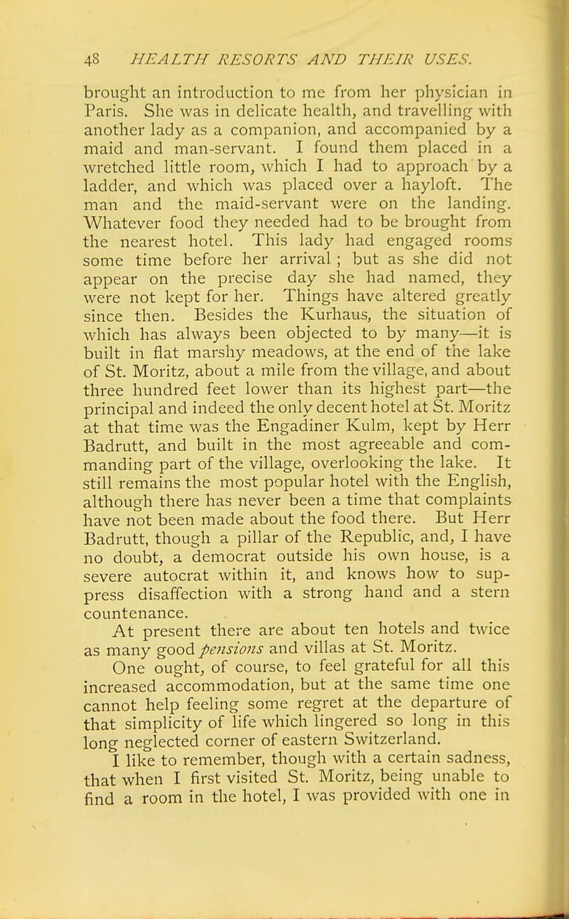 brought an introduction to me from her physician in Paris. She was in delicate health, and travelling with another lady as a companion, and accompanied by a maid and man-servant. I found them placed in a wretched little room, which I had to approach by a ladder, and which was placed over a hayloft. The man and the maid-servant were on the landing. Whatever food they needed had to be brought from the nearest hotel. This lady had engaged rooms some time before her arrival ; but as she did not appear on the precise day she had named, they were not kept for her. Things have altered greatly since then. Besides the Kurhaus, the situation of which has always been objected to by many—it is built in flat marshy meadows, at the end of the lake of St. Moritz, about a mile from the village, and about three hundred feet lower than its highest part—the principal and indeed the only decent hotel at St. Moritz at that time was the Engadiner Kulm, kept by Herr Badrutt, and built in the most agreeable and com- manding part of the village, overlooking the lake. It still remains the most popular hotel with the English, although there has never been a time that complaints have not been made about the food there. But Herr Badrutt, though a pillar of the Republic, and, I have no doubt, a democrat outside his own house, is a severe autocrat within it, and knows how to sup- press disaffection with a strong hand and a stern countenance. At present there are about ten hotels and twice as many good pensions and villas at St. Moritz. One ought, of course, to feel grateful for all this increased accommodation, but at the same time one cannot help feeling some regret at the departure of that simplicity of life which lingered so long in this long neglected corner of eastern Switzerland. I like to remember, though with a certain sadness, that when I first visited St. Moritz, being unable to find a room in the hotel, I was provided with one in