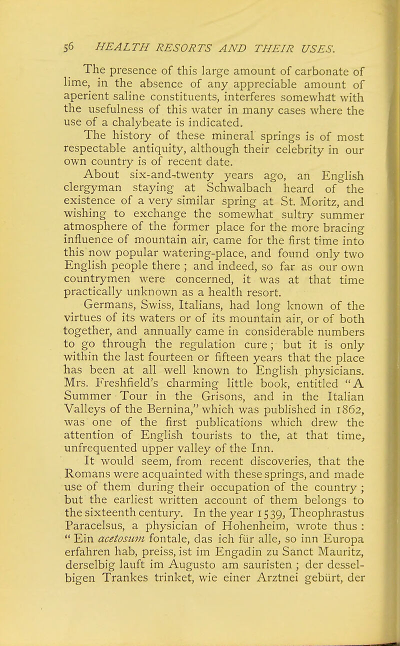 The presence of this large amount of carbonate of lime, in the absence of any appreciable amount of aperient saline constituents, interferes somewhat with the usefulness of this water in many cases where the use of a chalybeate is indicated. The history of these mineral springs is of most respectable antiquity, although their celebrity in our own country is of recent date. About six-and-twenty years ago, an English clergyman staying at Schwalbach heard of the existence of a very similar spring at St. Moritz, and wishing to exchange the somewhat sultry summer atmosphere of the former place for the more bracing influence of mountain air, came for the first time into this now popular watering-place, and found only two English people there ; and indeed, so far as our own countrymen were concerned, it was at that time practically unknown as a health resort. Germans, Swiss, Italians, had long known of the virtues of its waters or of its mountain air, or of both together, and annually came in considerable numbers to go through the regulation cure; but it is only within the last fourteen or fifteen years that the place has been at all well known to English physicians. Mrs. Freshfield's charming little book, entitled A Summer Tour in the Grisons, and in the Italian Valleys of the Bernina, which was published in 1862, was one of the first publications which drew the attention of English tourists to the, at that time, unfrequented upper valley of the Inn. It would seem, from recent discoveries, that the Romans were acquainted with these springs, and made use of them during their occupation of the country ; but the earliest written account of them belongs to the sixteenth century. In the year 15 39, Theophrastus Paracelsus, a physician of Hohenheim, wrote thus :  Ein acetoswn fontale, das ich fiir alle, so inn Europa erfahren hab, preiss, ist im Engadin zu Sanct Mauritz, derselbig lauft im Augusto am sauristen ; der dessel- bigen Trankes trinket, wie einer Arztnei gebiirt, der