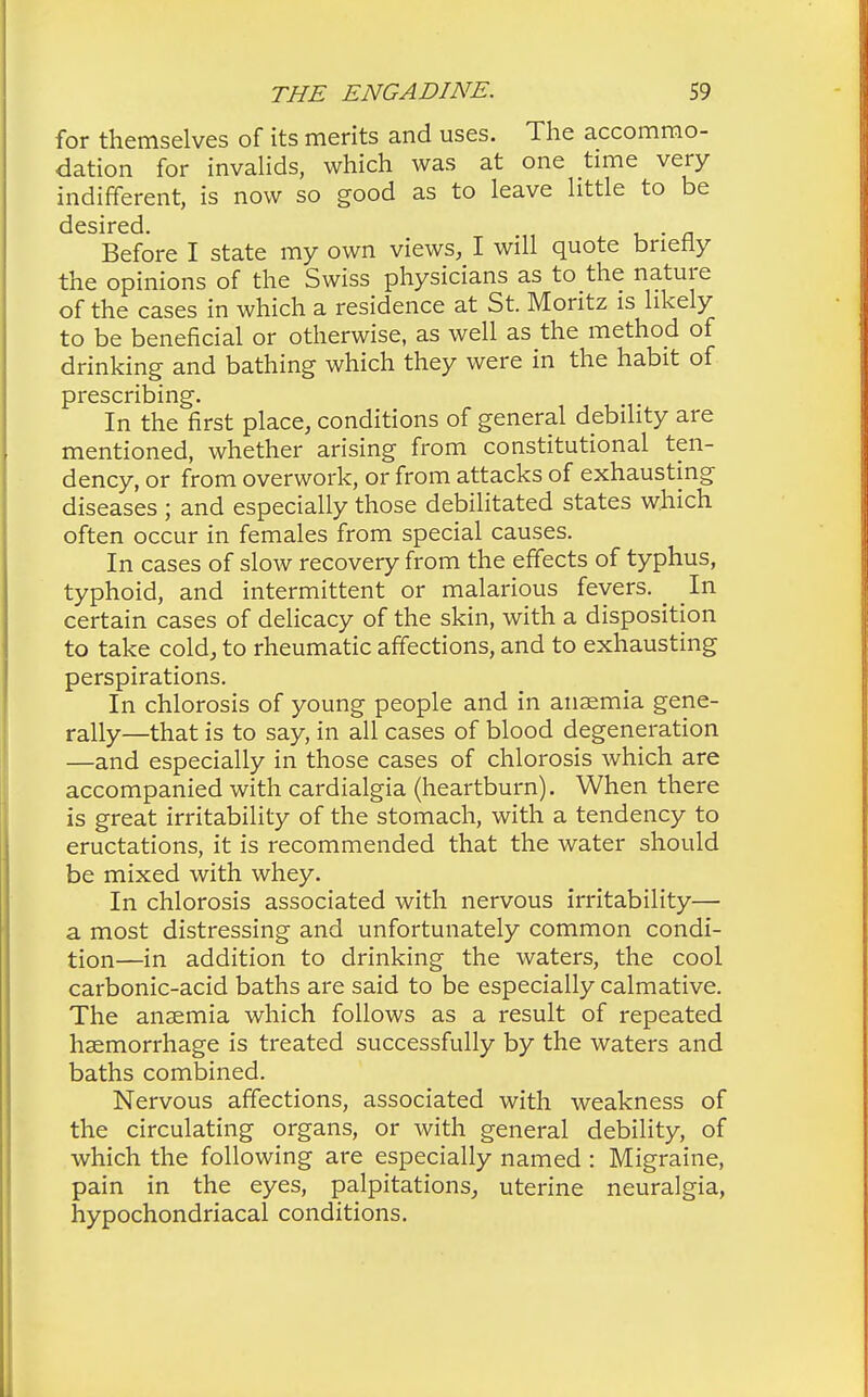 for themselves of its merits and uses. The accommo- dation for invalids, which was at one time very indifferent, is now so good as to leave little to be desired. . Before I state my own views, I will quote briefly the opinions of the Swiss physicians as to the nature of the cases in which a residence at St. Montz is likely to be beneficial or otherwise, as well as the method of drinking and bathing which they were in the habit of prescribing. In the first place, conditions of general debility are mentioned, whether arising from constitutional ten- dency, or from overwork, or from attacks of exhausting diseases ; and especially those debilitated states which often occur in females from special causes. In cases of slow recovery from the effects of typhus, typhoid, and intermittent or malarious fevers. ^ In certain cases of delicacy of the skin, with a disposition to take cold, to rheumatic affections, and to exhausting perspirations. In chlorosis of young people and in ansemia gene- rally—that is to say, in all cases of blood degeneration —and especially in those cases of chlorosis which are accompanied with cardialgia (heartburn). When there is great irritability of the stomach, with a tendency to eructations, it is recommended that the water should be mixed with whey. In chlorosis associated with nervous irritability— a most distressing and unfortunately common condi- tion—in addition to drinking the waters, the cool carbonic-acid baths are said to be especially calmative. The ansemia which follows as a result of repeated haemorrhage is treated successfully by the waters and baths combined. Nervous affections, associated with weakness of the circulating organs, or with general debility, of which the following are especially named : Migraine, pain in the eyes, palpitations, uterine neuralgia, hypochondriacal conditions.
