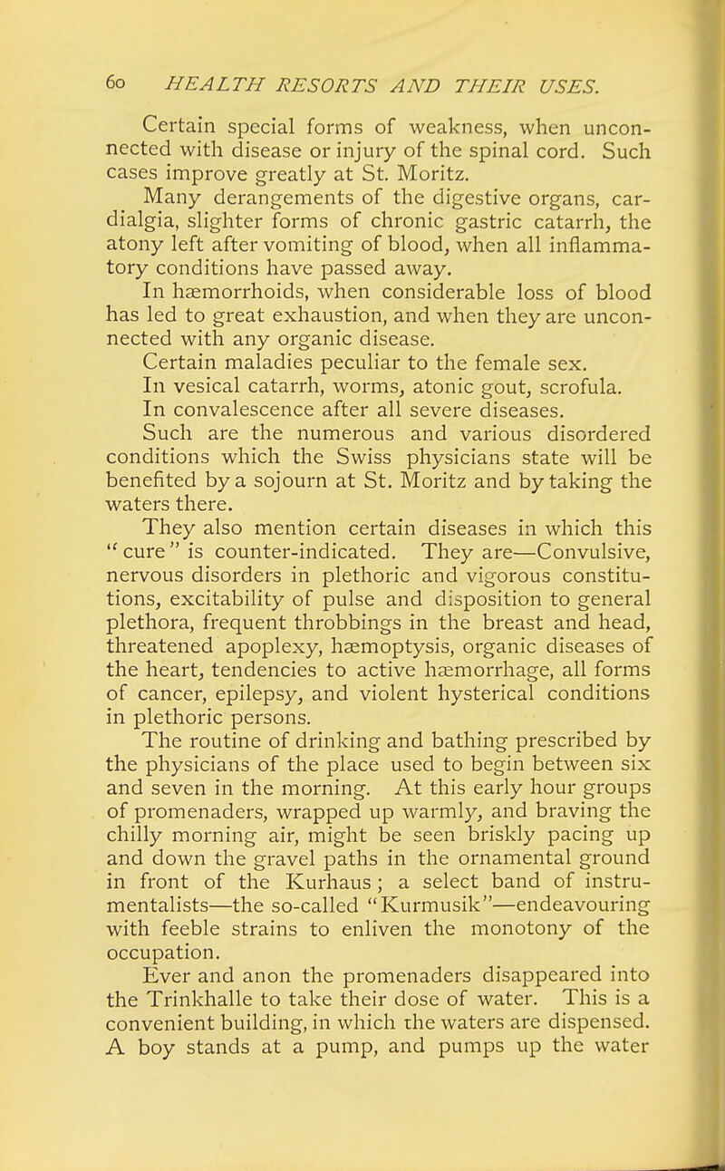 Certain special forms of weakness, when uncon- nected with disease or injury of the spinal cord. Such cases improve greatly at St. Moritz. Many derangements of the digestive organs, car- dialgia, slighter forms of chronic gastric catarrh, the atony left after vomiting of blood, when all inflamma- tory conditions have passed away. In haemorrhoids, when considerable loss of blood has led to great exhaustion, and when they are uncon- nected with any organic disease. Certain maladies peculiar to the female sex. In vesical catarrh, worms, atonic gout, scrofula. In convalescence after all severe diseases. Such are the numerous and various disordered conditions which the Swiss physicians state will be benefited by a sojourn at St. Moritz and by taking the waters there. They also mention certain diseases in which this  cure is counter-indicated. They are—Convulsive, nervous disorders in plethoric and vigorous constitu- tions, excitability of pulse and disposition to general plethora, frequent throbbings in the breast and head, threatened apoplexy, haemoptysis, organic diseases of the heart, tendencies to active haemorrhage, all forms of cancer, epilepsy, and violent hysterical conditions in plethoric persons. The routine of drinking and bathing prescribed by the physicians of the place used to begin between six and seven in the morning. At this early hour groups of promenaders, wrapped up warmly, and braving the chilly morning air, might be seen briskly pacing up and down the gravel paths in the ornamental ground in front of the Kurhaus ; a select band of instru- mentalists—the so-called Kurmusik—endeavouring with feeble strains to enliven the monotony of the occupation. Ever and anon the promenaders disappeared into the Trinkhalle to take their dose of water. This is a convenient building, in which the waters are dispensed. A boy stands at a pump, and pumps up the water