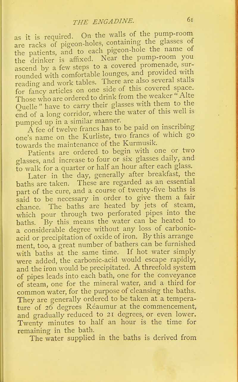 as it is required. On the walls of the pump-room are racks of pigeon-holes, containing the glasses of the patients, and to each pigeon-hole the name of the drinker is affixed. Near the pump-room you ascend by a few steps to a covered promenade, sur- rounded with comfortable lounges, and provided with reading and work tables. There are also several stalls for fancy articles on one side of this covered space. Those who are ordered to drink from the weaker Alte Ouellehave to carry their glasses with them to the end of a long corridor, where the water of this well is pumped up in a similar manner. A fee of twelve francs has to be paid on inscribing one's name on the Kurliste, two francs of which go towards the maintenance of the Kurmusik. Patients are ordered to begin with one or two glasses, and increase to four or six glasses daily, and to walk for a quarter or half an hour after each glass. Later in the day, generally after breakfast, the baths are taken. These are regarded as an essential part of the cure, and a course of twenty-five baths is said to be necessary in order to give them a fair chance. The baths are heated by jets of steam, which pour through two perforated pipes into the baths. By this means the water can be heated to a considerable degree without any loss of carbonic- acid or precipitation of oxide of iron. By this arrange ment, too, a great number of bathers can be furnished with 'baths at the same time. If hot water simply were added, the carbonic-acid would escape rapidly, and the iron would be precipitated. A threefold system of pipes leads into each bath, one for the conveyance of steam, one for the mineral water, and a third for common water, for the purpose of cleansing the baths. They are generally ordered to be taken at a tempera- ture of 26 degrees Reaumur at the commencement, and gradually reduced to 21 degrees, or even lower. Twenty minutes to half an hour is the time for remaining in the bath. The water supplied in the baths is derived from