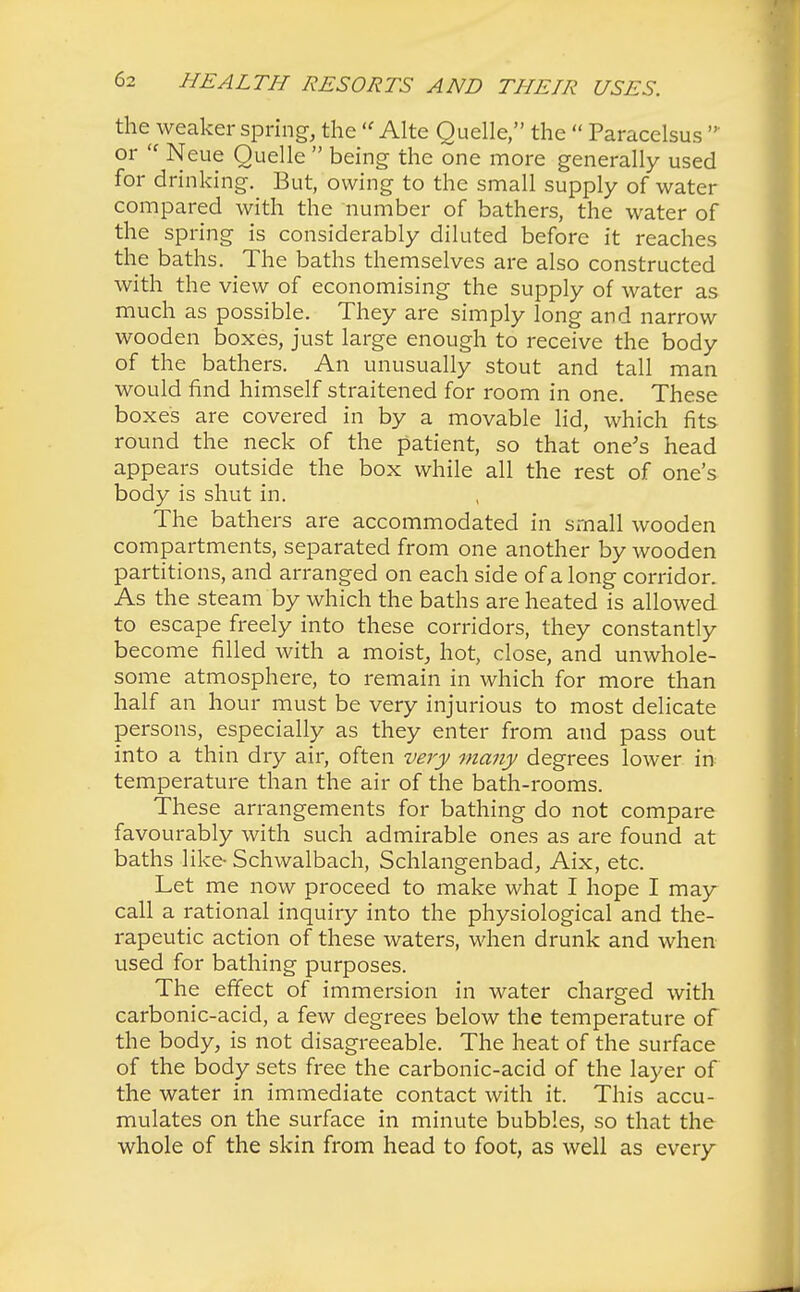the weaker spring, the  Alte Quelle, the  Paracelsus  or  Neue Quelle  being the one more generally used for drinking. But, owing to the small supply of water compared with the number of bathers, the water of the spring is considerably diluted before it reaches the baths. The baths themselves are also constructed with the view of economising the supply of water as much as possible. They are simply long and narrow wooden boxes, just large enough to receive the body of the bathers. An unusually stout and tall man would find himself straitened for room in one. These boxes are covered in by a movable lid, which fits round the neck of the patient, so that one's head appears outside the box while all the rest of one's body is shut in. The bathers are accommodated in small wooden compartments, separated from one another by wooden partitions, and arranged on each side of a long corridor. As the steam by which the baths are heated is allowed to escape freely into these corridors, they constantly become filled with a moist, hot, close, and unwhole- some atmosphere, to remain in which for more than half an hour must be very injurious to most delicate persons, especially as they enter from and pass out into a thin dry air, often very many degrees lower in temperature than the air of the bath-rooms. These arrangements for bathing do not compare favourably with such admirable ones as are found at baths like- Schwalbach, Schlangenbad, Aix, etc. Let me now proceed to make what I hope I may call a rational inquiry into the physiological and the- rapeutic action of these waters, when drunk and when used for bathing purposes. The effect of immersion in water charged with carbonic-acid, a few degrees below the temperature of the body, is not disagreeable. The heat of the surface of the body sets free the carbonic-acid of the layer of the water in immediate contact with it. This accu- mulates on the surface in minute bubbles, so that the whole of the skin from head to foot, as well as every