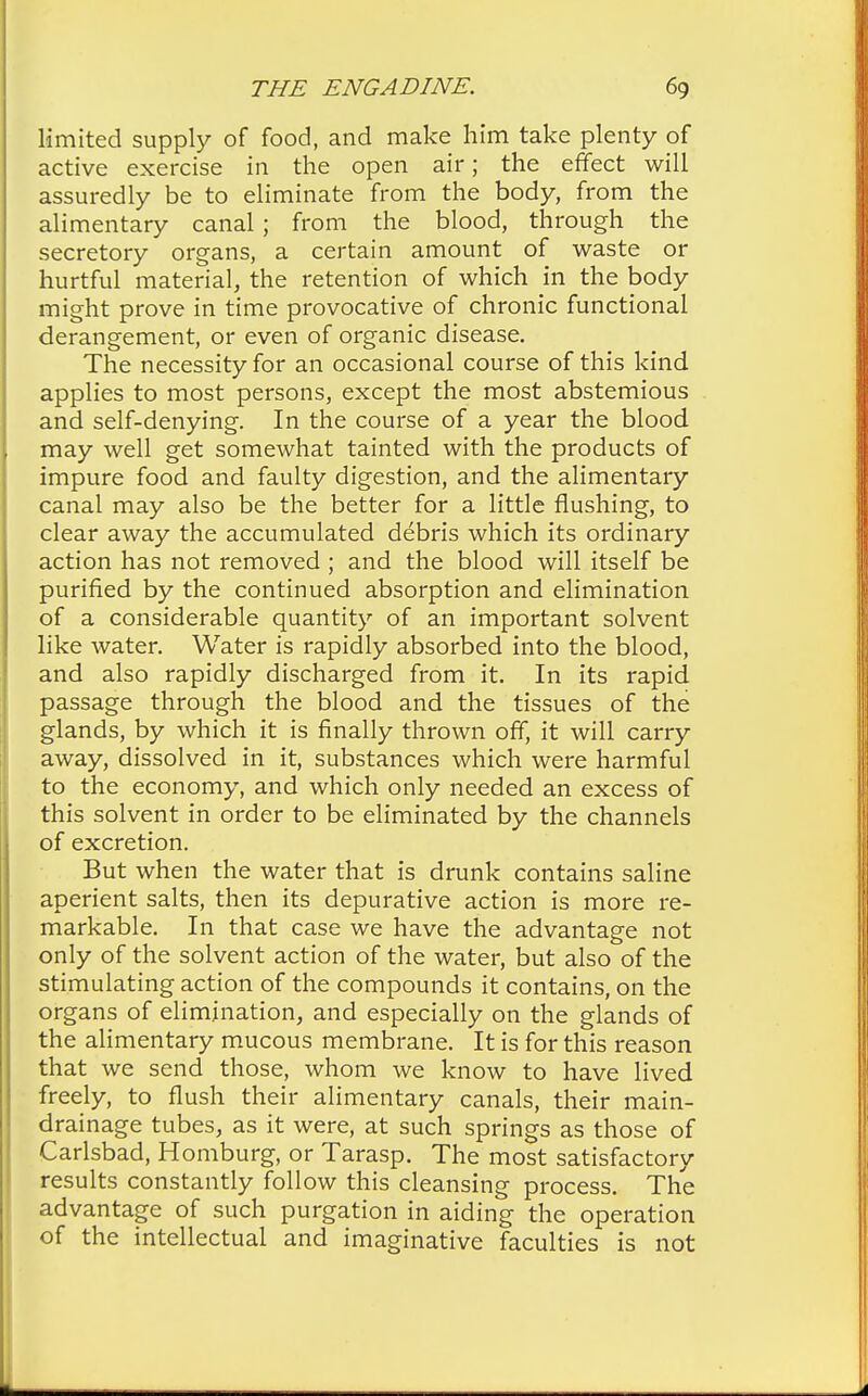 limited supply of food, and make him take plenty of active exercise in the open air; the effect will assuredly be to eliminate from the body, from the alimentary canal; from the blood, through the secretory organs, a certain amount of waste or hurtful material, the retention of which in the body might prove in time provocative of chronic functional derangement, or even of organic disease. The necessity for an occasional course of this kind applies to most persons, except the most abstemious and self-denying. In the course of a year the blood may well get somewhat tainted with the products of impure food and faulty digestion, and the alimentary canal may also be the better for a little flushing, to clear away the accumulated debris which its ordinary action has not removed ; and the blood will itself be purified by the continued absorption and elimination of a considerable quantity of an important solvent like water. Water is rapidly absorbed into the blood, and also rapidly discharged from it. In its rapid passage through the blood and the tissues of the glands, by which it is finally thrown off, it will carry away, dissolved in it, substances which were harmful to the economy, and which only needed an excess of this solvent in order to be eliminated by the channels of excretion. But when the water that is drunk contains saline aperient salts, then its depurative action is more re- markable. In that case we have the advantage not only of the solvent action of the water, but also of the stimulating action of the compounds it contains, on the organs of elimination, and especially on the glands of the alimentary mucous membrane. It is for this reason that we send those, whom we know to have lived freely, to flush their alimentary canals, their main- drainage tubes, as it were, at such springs as those of Carlsbad, Homburg, or Tarasp. The most satisfactory results constantly follow this cleansing process. The advantage of such purgation in aiding the operation of the intellectual and imaginative faculties is not