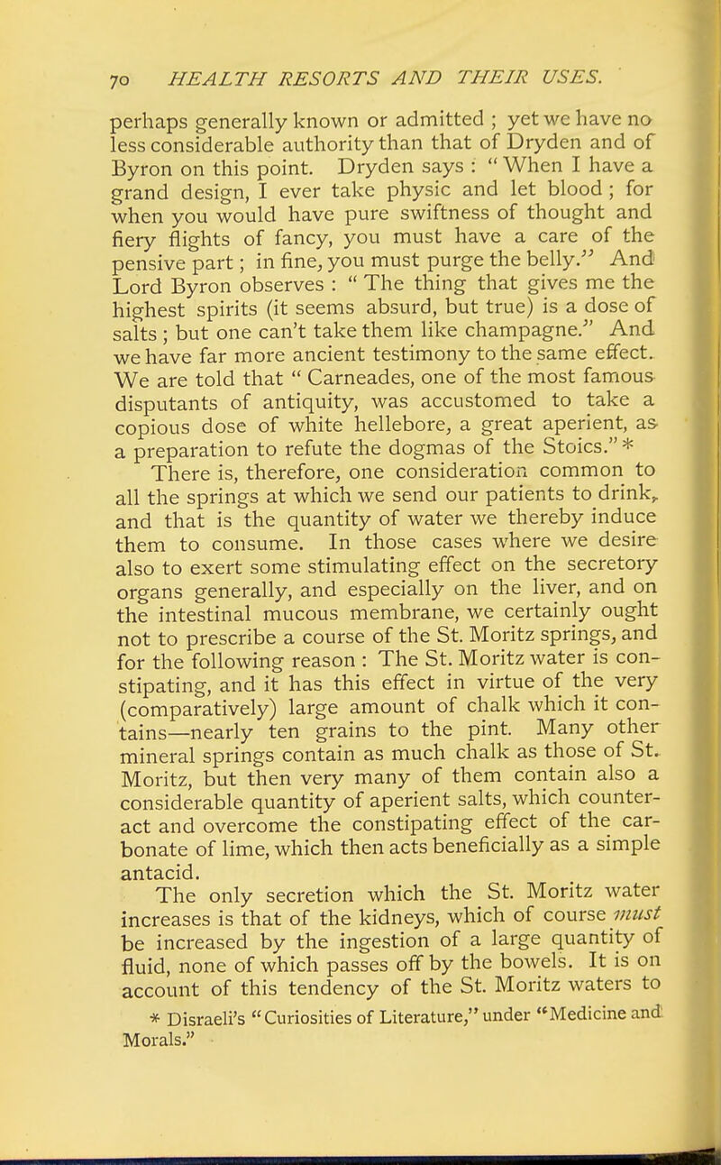 perhaps generally known or admitted ; yet we have no less considerable authority than that of Dryden and of Byron on this point. Dryden says :  When I have a grand design, I ever take physic and let blood ; for when you would have pure swiftness of thought and fiery flights of fancy, you must have a care of the pensive part; in fane, you must purge the belly. And Lord Byron observes :  The thing that gives me the highest spirits (it seems absurd, but true) is a dose of salts ; but one can't take them like champagne/' And we have far more ancient testimony to the same effect. We are told that  Carneades, one of the most famous disputants of antiquity, was accustomed to take a copious dose of white hellebore, a great aperient, as- a preparation to refute the dogmas of the Stoics. * There is, therefore, one consideration common to all the springs at which we send our patients to drink,, and that is the quantity of water we thereby induce them to consume. In those cases where we desire also to exert some stimulating effect on the secretory organs generally, and especially on the liver, and on the intestinal mucous membrane, we certainly ought not to prescribe a course of the St. Moritz springs, and for the following reason : The St. Moritz water is con- stipating, and it has this effect in virtue of the very (comparatively) large amount of chalk which it con- tains—nearly ten grains to the pint. Many other mineral springs contain as much chalk as those of St. Moritz, but then very many of them contain also a considerable quantity of aperient salts, which counter- act and overcome the constipating effect of the car- bonate of lime, which then acts beneficially as a simple antacid. The only secretion which the St. Moritz water increases is that of the kidneys, which of course must be increased by the ingestion of a large quantity of fluid, none of which passes off by the bowels. It is on account of this tendency of the St. Moritz waters to * Disraeli's Curiosities of Literature, under Medicine and Morals.