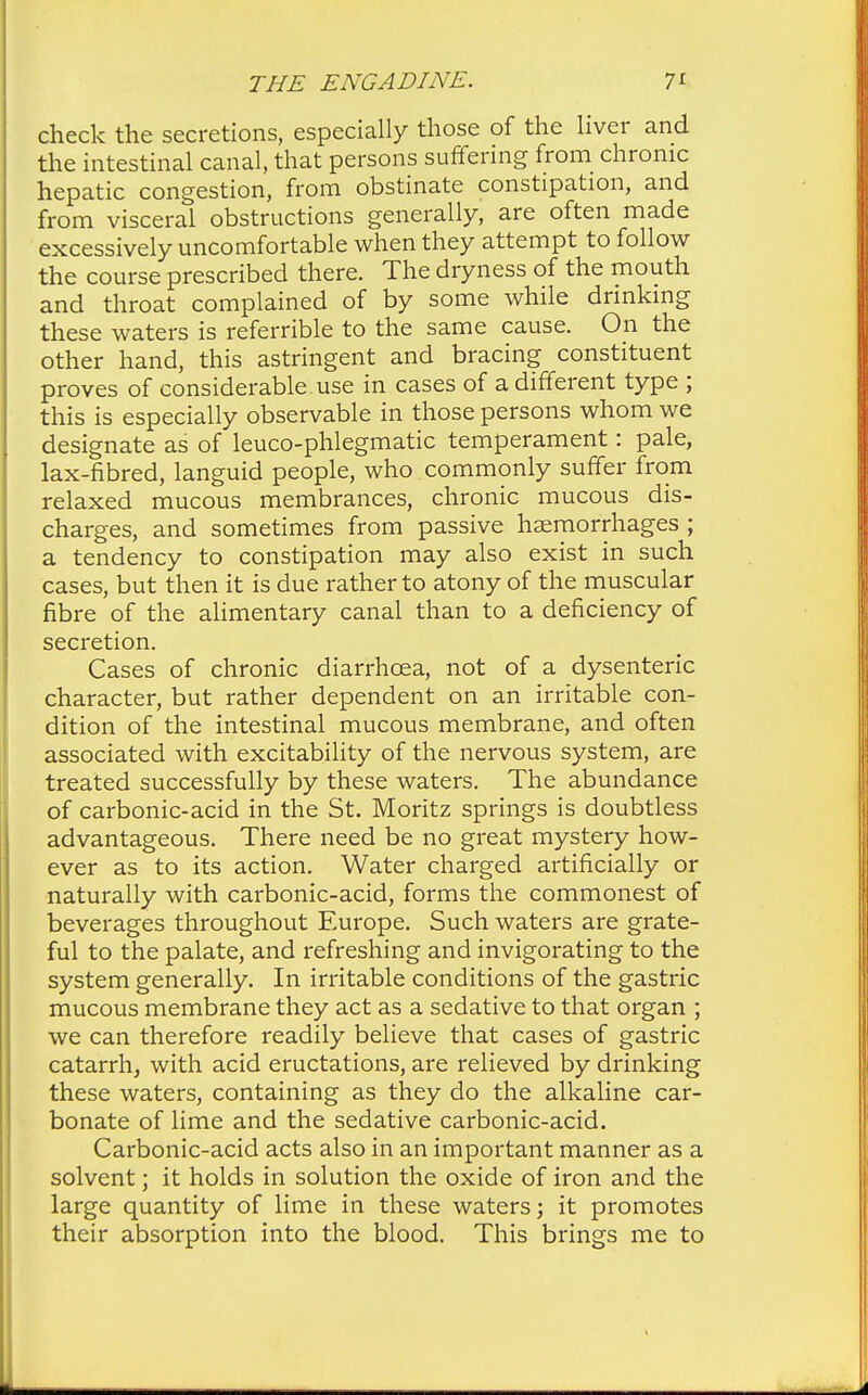 check the secretions, especially those of the liver and the intestinal canal, that persons suffering from chronic hepatic congestion, from obstinate constipation, and from visceral obstructions generally, are often made excessively uncomfortable when they attempt to follow the course prescribed there. The dryness of the mouth and throat complained of by some while drinking these waters is referable to the same cause. On the other hand, this astringent and bracing constituent proves of considerable, use in cases of a different type ; this is especially observable in those persons whom we designate as of leuco-phlegmatic temperament: pale, lax-fibred, languid people, who commonly suffer from relaxed mucous membrances, chronic mucous dis- charges, and sometimes from passive haemorrhages ; a tendency to constipation may also exist in such cases, but then it is due rather to atony of the muscular fibre of the alimentary canal than to a deficiency of secretion. Cases of chronic diarrhoea, not of a dysenteric character, but rather dependent on an irritable con- dition of the intestinal mucous membrane, and often associated with excitability of the nervous system, are treated successfully by these waters. The abundance of carbonic-acid in the St. Moritz springs is doubtless advantageous. There need be no great mystery how- ever as to its action. Water charged artificially or naturally with carbonic-acid, forms the commonest of beverages throughout Europe. Such waters are grate- ful to the palate, and refreshing and invigorating to the system generally. In irritable conditions of the gastric mucous membrane they act as a sedative to that organ ; we can therefore readily believe that cases of gastric catarrh, with acid eructations, are relieved by drinking these waters, containing as they do the alkaline car- bonate of lime and the sedative carbonic-acid. Carbonic-acid acts also in an important manner as a solvent; it holds in solution the oxide of iron and the large quantity of lime in these waters; it promotes their absorption into the blood. This brings me to