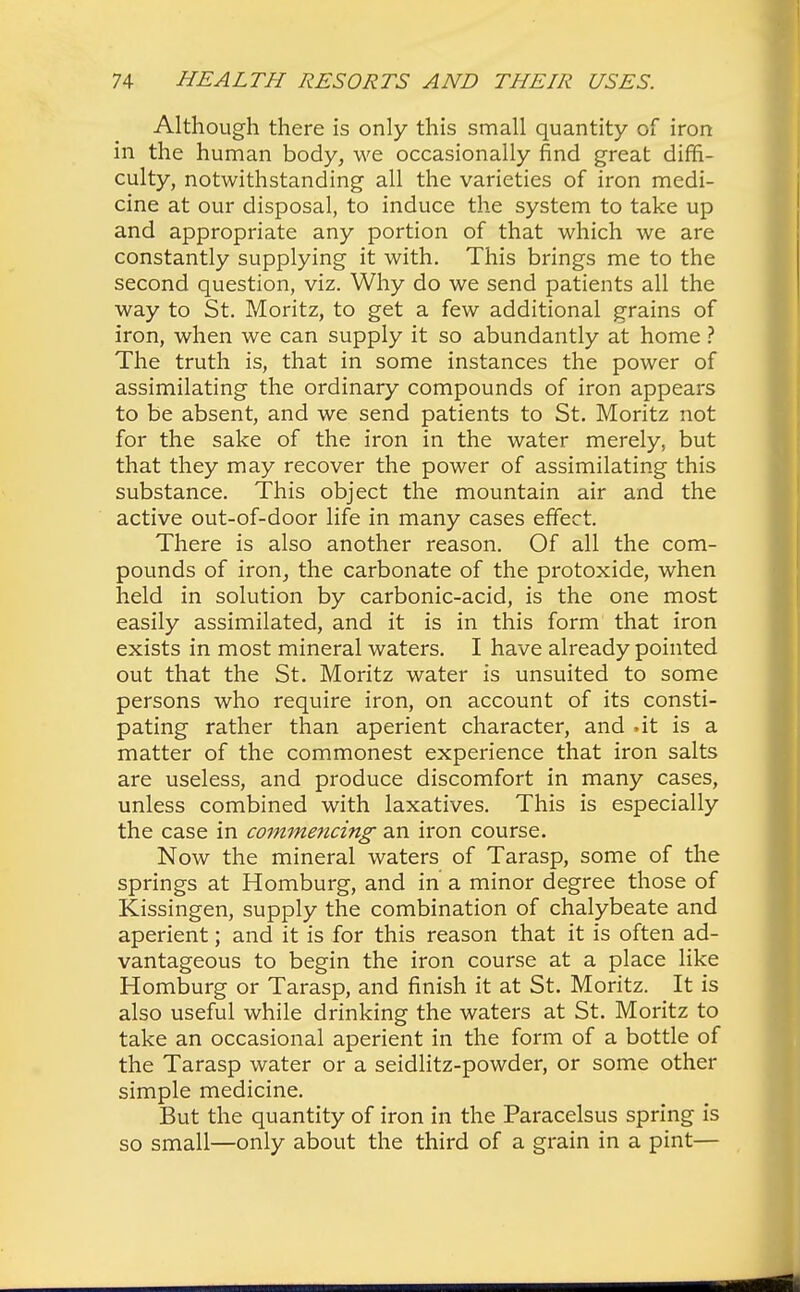 Although there is only this small quantity of iron in the human body, we occasionally find great diffi- culty, notwithstanding all the varieties of iron medi- cine at our disposal, to induce the system to take up and appropriate any portion of that which we are constantly supplying it with. This brings me to the second question, viz. Why do we send patients all the way to St. Moritz, to get a few additional grains of iron, when we can supply it so abundantly at home ? The truth is, that in some instances the power of assimilating the ordinary compounds of iron appears to be absent, and we send patients to St. Moritz not for the sake of the iron in the water merely, but that they may recover the power of assimilating this substance. This object the mountain air and the active out-of-door life in many cases effect. There is also another reason. Of all the com- pounds of iron, the carbonate of the protoxide, when held in solution by carbonic-acid, is the one most easily assimilated, and it is in this form that iron exists in most mineral waters. I have already pointed out that the St. Moritz water is unsuited to some persons who require iron, on account of its consti- pating rather than aperient character, and .it is a matter of the commonest experience that iron salts are useless, and produce discomfort in many cases, unless combined with laxatives. This is especially the case in commencing an iron course. Now the mineral waters of Tarasp, some of the springs at Homburg, and in a minor degree those of Kissingen, supply the combination of chalybeate and aperient; and it is for this reason that it is often ad- vantageous to begin the iron course at a place like Homburg or Tarasp, and finish it at St. Moritz. It is also useful while drinking the waters at St. Moritz to take an occasional aperient in the form of a bottle of the Tarasp water or a seidlitz-powder, or some other simple medicine. But the quantity of iron in the Paracelsus spring is so small—only about the third of a grain in a pint—