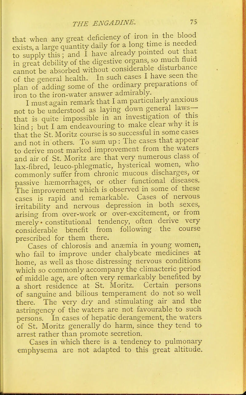 that when any great deficiency of iron in the blood exists, a large quantity daily for a long time is needed to supply this; and I have already pointed out that in great debility of the digestive organs so much fluid cannot be absorbed without considerable disturbance of the general health. In such cases I have seen the plan of adding some of the ordinary preparations of iron to the iron-water answer admirably. I must again remark that I am particularly anxious not to be understood as laying down general laws— that is quite impossible in an investigation of this kind; but I am endeavouring to make clear why it is that the St. Moritz course is so successful m some cases and not in others. To sum up : The cases that appear to derive most marked improvement from the waters and air of St. Moritz are that very numerous class of lax-fibred, leuco-phlegmatic, hysterical women, who commonly suffer from chronic mucous discharges, or passive haemorrhages, or other functional diseases. The improvement which is observed in some of these cases is rapid and remarkable. Cases of nervous irritability and nervous depression in both sexes, arising from over-work or over-excitement, or from merely • constitutional tendency, often derive very considerable benefit from following the course prescribed for them there. Cases of chlorosis and ansemia in young women, who fail to improve under chalybeate medicines at home, as well as those distressing nervous conditions which so commonly accompany the climacteric period of middle age, are often very remarkably benefited by a short residence at St. Moritz. Certain persons of sanguine and bilious temperament do not so well there. The very dry and stimulating air and the astringency of the waters are not favourable to such persons. In cases of hepatic derangement, the waters of St. Moritz generally do harm, since they tend to arrest rather than promote secretion. Cases in which there is a tendency to pulmonary emphysema are not adapted to this great altitude.