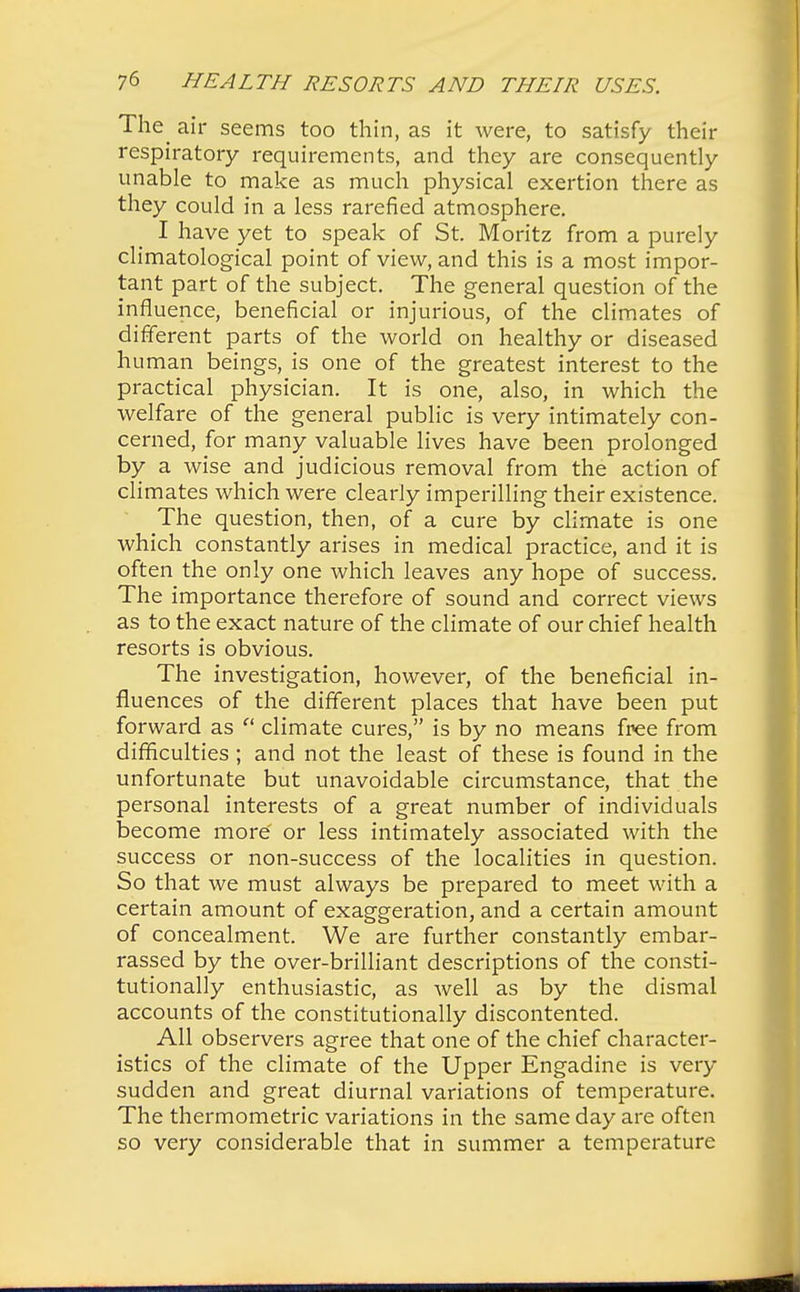 The air seems too thin, as it were, to satisfy their respiratory requirements, and they are consequently unable to make as much physical exertion there as they could in a less rarefied atmosphere. I have yet to speak of St. Moritz from a purely climatological point of view, and this is a most impor- tant part of the subject. The general question of the influence, beneficial or injurious, of the climates of different parts of the world on healthy or diseased human beings, is one of the greatest interest to the practical physician. It is one, also, in which the welfare of the general public is very intimately con- cerned, for many valuable lives have been prolonged by a wise and judicious removal from the action of climates which were clearly imperilling their existence. The question, then, of a cure by climate is one which constantly arises in medical practice, and it is often the only one which leaves any hope of success. The importance therefore of sound and correct views as to the exact nature of the climate of our chief health resorts is obvious. The investigation, however, of the beneficial in- fluences of the different places that have been put forward as  climate cures, is by no means free from difficulties ; and not the least of these is found in the unfortunate but unavoidable circumstance, that the personal interests of a great number of individuals become more or less intimately associated with the success or non-success of the localities in question. So that we must always be prepared to meet with a certain amount of exaggeration, and a certain amount of concealment. We are further constantly embar- rassed by the over-brilliant descriptions of the consti- tutionally enthusiastic, as well as by the dismal accounts of the constitutionally discontented. All observers agree that one of the chief character- istics of the climate of the Upper Engadine is very sudden and great diurnal variations of temperature. The thermometric variations in the same day are often so very considerable that in summer a temperature