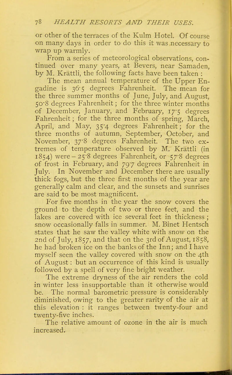 or other of the terraces of the Kulm Hotel. Of course on many days in order to do this it was .necessary to wrap up warmly. From a series of meteorological observations, con- tinued over many years, at Bevers, near Samaden, by M. Krattli, the following facts have been taken : The mean annual temperature of the Upper En- gadine is 36* 5 degrees Fahrenheit. The mean for the three summer months of June, July, and August, 50*8 degrees Fahrenheit; for the three winter months of December, January, and February, 17-5 degrees Fahrenheit; for the three months of spring, March, April, and May, 35*4 degrees Fahrenheit; for the three months of autumn, September, October, and November, 37*8 degrees Fahrenheit. The two ex- tremes of temperature observed by M. Krattli (in 1854) were-25*8 degrees Fahrenheit, or 57-8 degrees of frost in February, and 797 degrees Fahrenheit in July. In November and December there are usually thick fogs, but the three first months of the year are generally calm and clear, and the sunsets and sunrises are said to be most magnificent. For five months in the year the snow covers the ground to the depth of two or three feet, and the lakes are covered with ice several feet in thickness ; snow occasionally falls in summer. M. Binet Hentsch states that he saw the valley white with snow on the 2nd of July, 1857, and that on the 3rd of August, 1858, he had broken ice on the banks of the Inn; and I have myself seen the valley covered with snow on the 4th of August: but an occurrence of this kind is usually followed by a spell of very fine bright weather. The extreme dryness of the air renders the cold in winter less insupportable than it otherwise would be. The normal barometric pressure is considerably diminished, owing to the greater rarity of the air at this elevation : it ranges between twenty-four and twenty-five inches. The relative amount of ozone in the air is much increased.