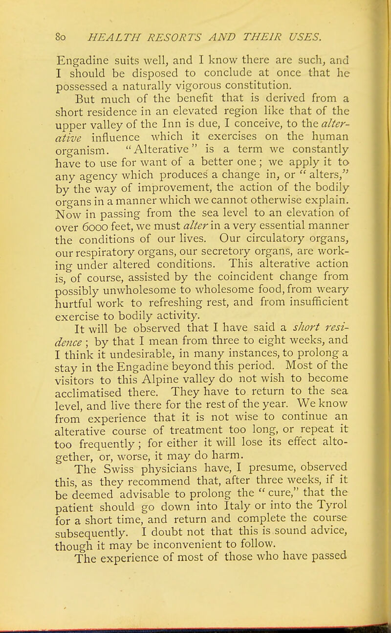Engadine suits well, and I know there are such, and I should be disposed to conclude at once that he possessed a naturally vigorous constitution. But much of the benefit that is derived from a short residence in an elevated region like that of the upper valley of the Inn is due, I conceive, to the alter- ative influence which it exercises on the human organism. Alterative is a term we constantly have to use for want of a better one ; we apply it to any agency which produces a change in, or  alters/' by the way of improvement, the action of the bodily organs in a manner which we cannot otherwise explain. Now in passing from the sea level to an elevation of over 6000 feet, we must alter in a very essential manner the conditions of our lives. Our circulatory organs, our respiratory organs, our secretory organs, are work- ing under altered conditions. This alterative action is, of course, assisted by the coincident change from possibly unwholesome to wholesome food, from weary hurtful work to refreshing rest, and from insufficient exercise to bodily activity. It will be observed that I have said a short resi- dence ; by that I mean from three to eight weeks, and I think it undesirable, in many instances, to prolong a stay in the Engadine beyond this period. Most of the visitors to this Alpine valley do not wish to become acclimatised there. They have to return to the sea level, and live there for the rest of the year. We know from experience that it is not wise to continue an alterative course of treatment too long, or repeat it too frequently ; for either it will lose its effect alto- gether, or, worse, it may do harm. The Swiss physicians have, I presume, observed this, as they recommend that, after three weeks, if it be deemed advisable to prolong the  cure, that the patient should go down into Italy or into the Tyrol for a short time, and return and complete the course subsequently. I doubt not that this is sound advice, though it may be inconvenient to follow. The experience of most of those who have passed