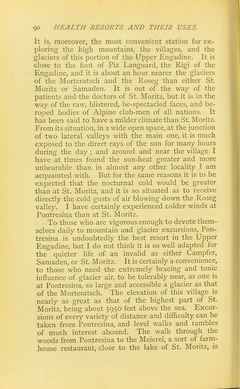 It is, moreover, the most convenient station for ex- ploring the high mountains, the villages, and the glaciers of this portion of the Upper Engadine. It is close to the foot of Piz Languard, the Rigi of the Engadine, and it is about an hour nearer the glaciers of the Morteratsch and the Roseg than either St. Moritz or Samaden. It is out of the way of the patients and the doctors of St. Moritz, but it is in the way of the raw, blistered, be-spectacled faces, and be- roped bodies of Alpine club-men of all nations. It has been said to have a milder climate than St Moritz. From its situation, in a wide open space, at the junction of two lateral valleys with the main one, it is much exposed to the direct rays of the sun for many hours during the day ; and around and near the village I have at times found the sun-heat greater and more unbearable than in almost any other locality I am acquainted with. But for the same reasons it is to be expected that the nocturnal cold would be greater than at St. Moritz, and it is so situated as to receive directly the cold gusts of air blowing down the Roseg valley. I have certainly experienced colder winds at Pontresina than at St. Moritz. To those who are vigorous enough to devote them- selves daily to mountain and glacier excursions, Pon- tresina is undoubtedly the best resort in the Upper Engadine, but I do not think it is so well adapted for the quieter life of an invalid as either Campfer, Samaden, or St. Moritz. It is certainly a convenience, to those who need the extremely bracing and tonic influence of glacier air, to be tolerably near, as one is at Pontresina, so large and accessible a glacier as that of the Morteratsch. The elevation of this village is nearly as great as that of the highest part of St. Moritz, being about 5950 feet above the sea. Excur- sions of every variety of distance and difficulty can be taken from Pontresina, and level walks and rambles of much interest abound. The walk through the woods from Pontresina to the Meierei, a sort of farm- house restaurant, close to the lake of St. Moritz, is