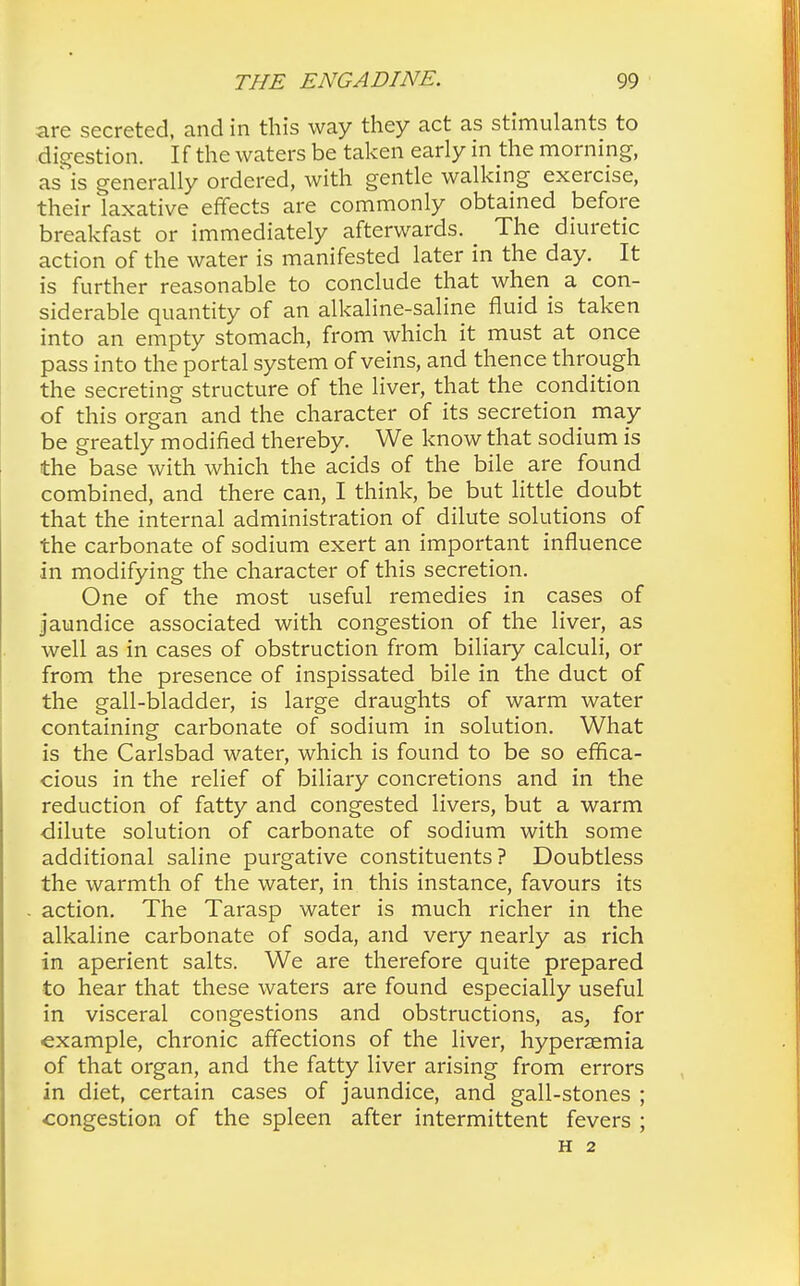 are secreted, and in this way they act as stimulants to digestion. If the waters be taken early in the morning, as is generally ordered, with gentle walking exercise, their laxative effects are commonly obtained before breakfast or immediately afterwards. The diuretic action of the water is manifested later in the day. It is further reasonable to conclude that when a con- siderable quantity of an alkaline-saline fluid is taken into an empty stomach, from which it must at once pass into the portal system of veins, and thence through the secreting structure of the liver, that the condition of this organ and the character of its secretion^ may be greatly modified thereby. We know that sodium is the base with which the acids of the bile are found combined, and there can, I think, be but little doubt that the internal administration of dilute solutions of the carbonate of sodium exert an important influence in modifying the character of this secretion. One of the most useful remedies in cases of jaundice associated with congestion of the liver, as well as in cases of obstruction from biliary calculi, or from the presence of inspissated bile in the duct of the gall-bladder, is large draughts of warm water containing carbonate of sodium in solution. What is the Carlsbad water, which is found to be so effica- cious in the relief of biliary concretions and in the reduction of fatty and congested livers, but a warm dilute solution of carbonate of sodium with some additional saline purgative constituents? Doubtless the warmth of the water, in this instance, favours its action. The Tarasp water is much richer in the alkaline carbonate of soda, and very nearly as rich in aperient salts. We are therefore quite prepared to hear that these waters are found especially useful in visceral congestions and obstructions, as, for example, chronic affections of the liver, hyperaemia of that organ, and the fatty liver arising from errors in diet, certain cases of jaundice, and gall-stones ; congestion of the spleen after intermittent fevers ; H 2