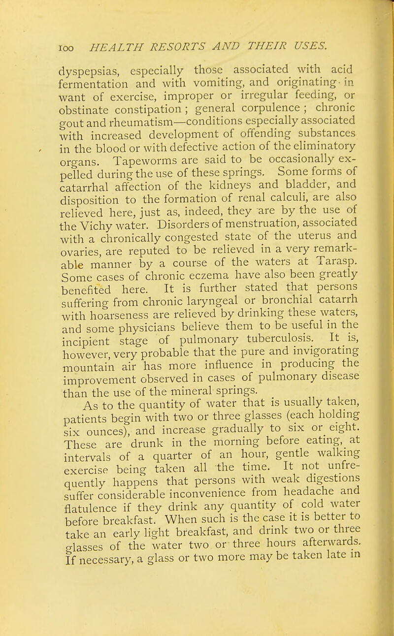 dyspepsias, especially those associated with acid fermentation and with vomiting, and originating-in want of exercise, improper or irregular feeding, or obstinate constipation ; general corpulence ; chronic gout and rheumatism—conditions especially associated with increased development of offending substances in the blood or with defective action of the eliminatory organs. Tapeworms are said to be occasionally ex- pelled during the use of these springs. Some forms of catarrhal affection of the kidneys and bladder, and disposition to the formation of renal calculi, are also relieved here, just as, indeed, they are by the use of the Vichy water. Disorders of menstruation, associated with a chronically congested state of the uterus and ovaries, are reputed to be relieved in a very remark- able manner by a course of the waters at Tarasp. Some cases of chronic eczema have also been greatly benefited here. It is further stated that persons suffering from chronic laryngeal or bronchial catarrh with hoarseness are relieved by drinking these waters, and some physicians believe them to be useful in the incipient stage of pulmonary tuberculosis. It is, however, very probable that the pure and invigorating mountain air has more influence in producing the improvement observed in cases of pulmonary disease than the use of the mineral springs. As to the quantity of water that is usually taken, patients begin with two or three glasses (each holding six ounces), and increase gradually to six or_ eight. These are drunk in the morning before eating, at intervals of a quarter of an hour, gentle walking exercise being taken all the time. It not unfre- quently happens that persons with weak digestions suffer considerable inconvenience from headache and flatulence if they drink any quantity of cold water before breakfast. When such is the case it is better to take an early light breakfast, and drink two or three glasses of the water two or three hours afterwards. If necessary, a glass or two more may be taken late in