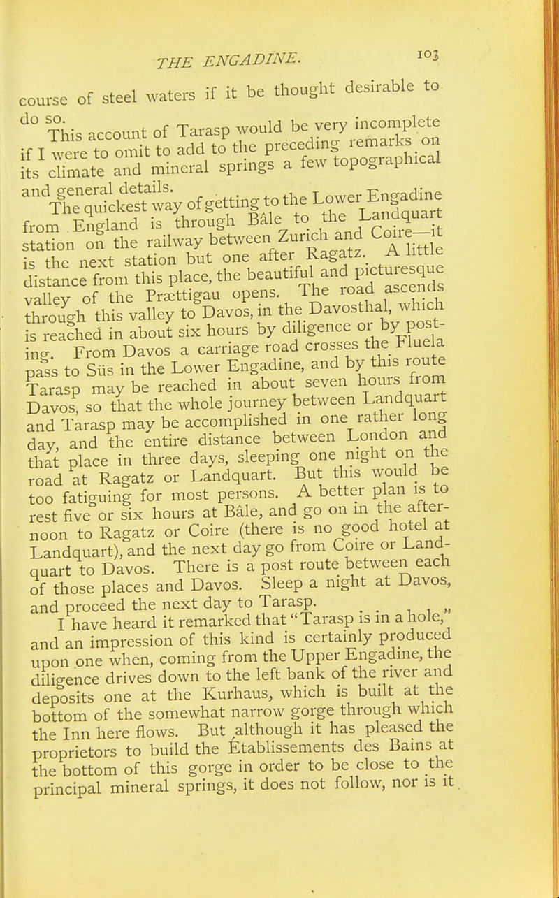 course of steel waters if it be thought desirable to d° This account of Tarasp would be very incomplete if I were to omit to add to the preceding remarks on SL chmate and mineral springs a few topographical adTl^™ of getting to the Lower^ngadine from England is through Bale to the Landquart statTon on the railway between Zurich and Cone- t the next station but one after Ragatz A little l^to^ks place, the beautif^^ctur^ue valley of the Praettigau opens The road ascenas through this valley to Davos, in the Davosthal, which s reached in about six hours by diligence or byjpo£ ing. From Davos a carriage road crosses the Fluela pass to Sus in the Lower Engadine, and by this route Tarasp maybe reached in about seven hornfrom Davos, so that the whole journey between Landquart and Tarasp may be accomplished in one rather long dav and the entire distance between London and that place in three days, sleeping one night on the road at Ragatz or Landquart. But this would be too fatiguing for most persons. A better p an is to rest five or six hours at Bale, and go on m the aftei- noon to Ragatz or Coire (there is no good hotel at Landquart), and the next day go from Coire or Land- quart to Davos. There is a post route between each of those places and Davos. Sleep a night at Davos, and proceed the next day to Tarasp. _ I have heard it remarked that Tarasp is m a hole and an impression of this kind is certainly produced upon one when, coming from the Upper Engadine, the diligence drives down to the left bank of the river and deposits one at the Kurhaus, which is built at the bottom of the somewhat narrow gorge through which the Inn here flows. But although it has pleased the proprietors to build the Etablissements des Bams at the bottom of this gorge in order to be close to the principal mineral springs, it does not follow, nor is it