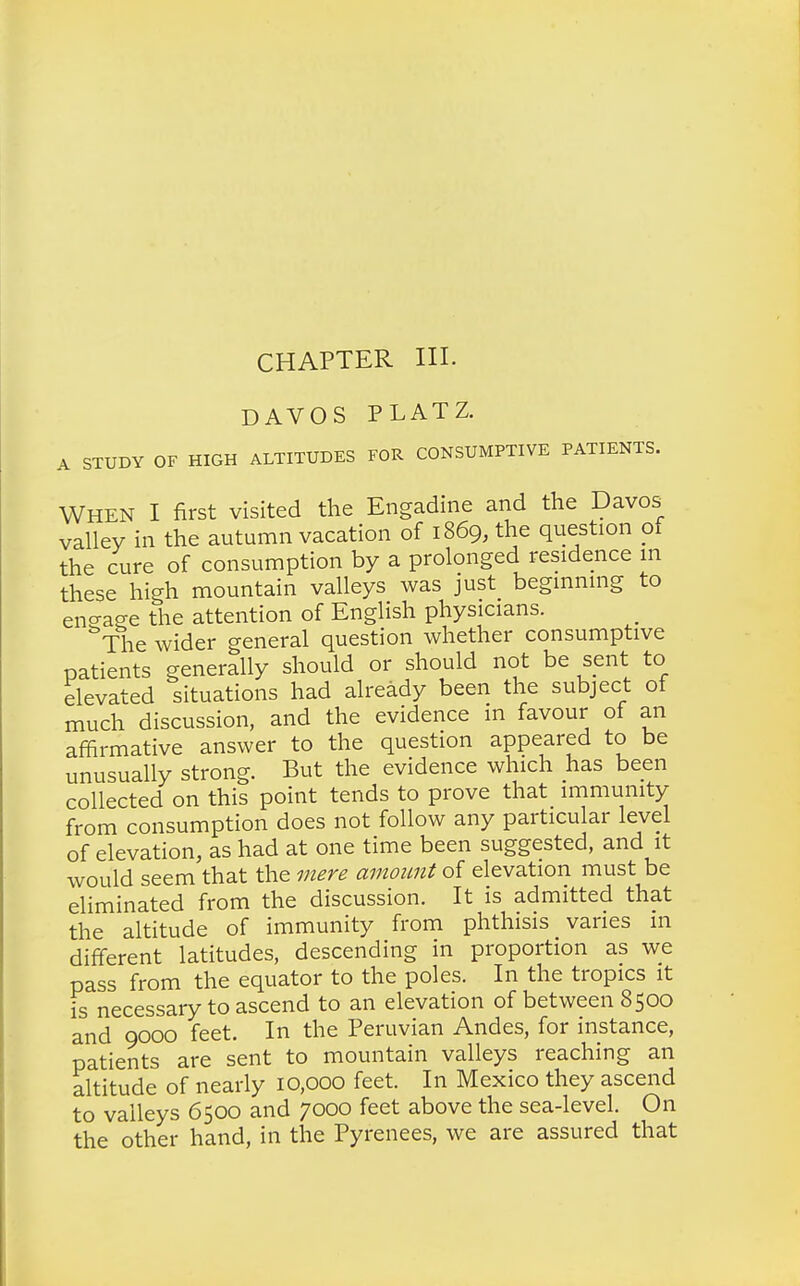 CHAPTER III. DAVOS PLATZ. A STUDY OF HIGH ALTITUDES FOR CONSUMPTIVE PATIENTS. When I first visited the Engadine and the Davos valley in the autumn vacation of 1869, the question of the cure of consumption by a prolonged residence in these high mountain valleys was just beginning to eno-aee the attention of English physicians. 'The wider general question whether consumptive patients generally should or should not be sent to elevated situations had already been the subject of much discussion, and the evidence in favour of an affirmative answer to the question appeared to be unusually strong. But the evidence which has been collected on this point tends to prove that immunity from consumption does not follow any particular level of elevation, as had at one time been suggested, and it would seem that the mere amount of elevation must be eliminated from the discussion. It is admitted that the altitude of immunity from phthisis varies in different latitudes, descending in proportion as we pass from the equator to the poles. In the tropics it is necessary to ascend to an elevation of between 8500 and 9000 feet. In the Peruvian Andes, for instance, patients are sent to mountain valleys reaching an altitude of nearly 10,000 feet. In Mexico they ascend to valleys 6500 and 7000 feet above the sea-level. On the other hand, in the Pyrenees, we are assured that