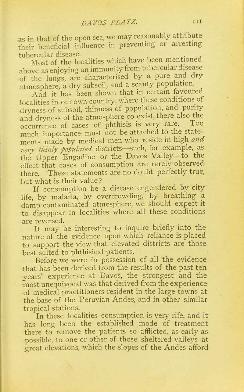 as in that of the open sea, we may reasonably attribute their beneficial influence in preventing or arresting tubercular disease. Most of the localities which have been mentioned above as enjoying an immunity from tubercular disease of the lungs, are characterised by a pure and dry atmosphere, a dry subsoil, and a scanty population. And it has been shown that in certain favoured localities in our own country, where these conditions of dryness of subsoil, thinness of population, and purity and dryness of the atmosphere co-exist, there also the occurrence of cases of phthisis is very rare. Too much importance must not be attached to the state- ments made by medical men who reside in high and very thinly populated districts—such, for example, as the Upper Engadine or the Davos Valley—to the effect that cases of consumption are rarely observed there. These statements are no doubt perfectly true, but what is their value ? If consumption be a disease engendered by city life, by malaria, by overcrowding, by breathing a damp contaminated atmosphere, we should expect it to disappear in localities where all these conditions are reversed. It may be interesting to inquire briefly into the nature of the evidence upon which reliance is placed to support the view that elevated districts are those best suited to phthisical patients. Before we were in possession of all the evidence that has been derived from the results of the past ten years' experience at Davos, the strongest and the most unequivocal was that derived from the experience of medical practitioners resident in the large towns at the base of the Peruvian Andes, and in other similar tropical stations. In these localities consumption is very rife, and it has long been the established mode of treatment there to remove the patients so afflicted, as early as possible, to one or other of those sheltered valleys at -great elevations, which the slopes of the Andes afford