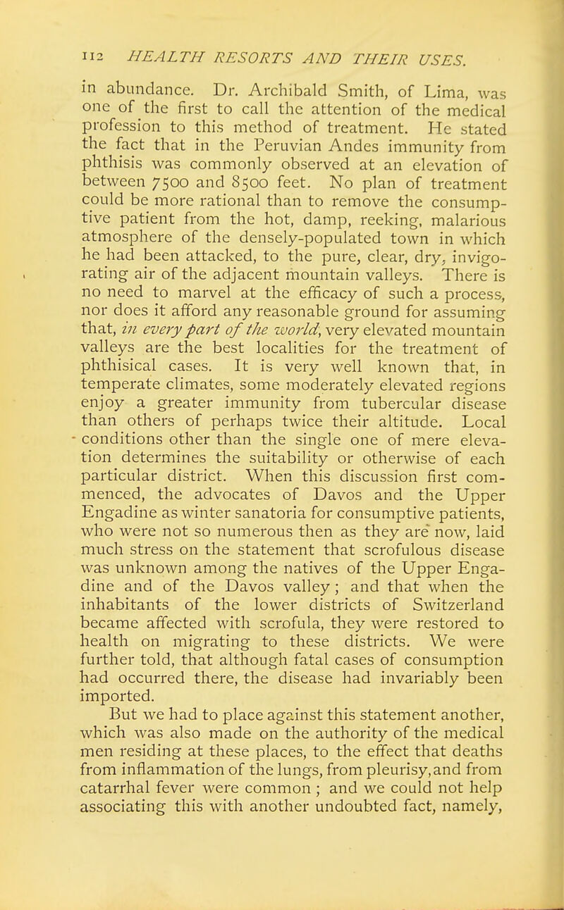 in abundance. Dr. Archibald Smith, of Lima, was one of the first to call the attention of the medical profession to this method of treatment. He stated the fact that in the Peruvian Andes immunity from phthisis was commonly observed at an elevation of between 7500 and 8500 feet. No plan of treatment could be more rational than to remove the consump- tive patient from the hot, damp, reeking, malarious atmosphere of the densely-populated town in which he had been attacked, to the pure, clear, dry, invigo- rating air of the adjacent mountain valleys. There is no need to marvel at the efficacy of such a process, nor does it afford any reasonable ground for assuming that, in every part of the world, very elevated mountain valleys are the best localities for the treatment of phthisical cases. It is very well known that, in temperate climates, some moderately elevated regions enjoy a greater immunity from tubercular disease than others of perhaps twice their altitude. Local - conditions other than the single one of mere eleva- tion determines the suitability or otherwise of each particular district. When this discussion first com- menced, the advocates of Davos and the Upper Engadine as winter sanatoria for consumptive patients, who were not so numerous then as they are now, laid much stress on the statement that scrofulous disease was unknown among the natives of the Upper Enga- dine and of the Davos valley; and that when the inhabitants of the lower districts of Switzerland became affected with scrofula, they were restored to health on migrating to these districts. We were further told, that although fatal cases of consumption had occurred there, the disease had invariably been imported. But we had to place against this statement another, which was also made on the authority of the medical men residing at these places, to the effect that deaths from inflammation of the lungs, from pleurisy,and from catarrhal fever were common ; and we could not help associating this with another undoubted fact, namely,