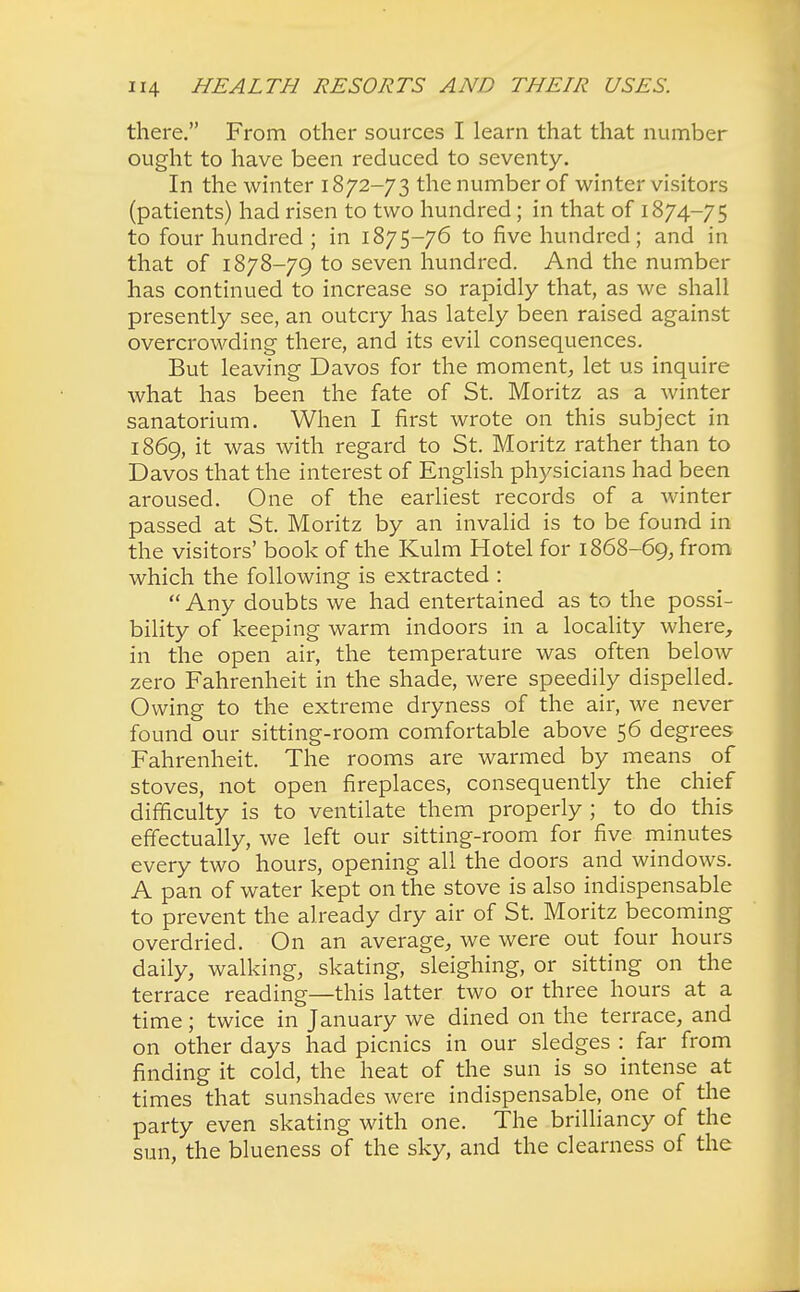 there. From other sources I learn that that number ought to have been reduced to seventy. In the winter 1872-73 the number of winter visitors (patients) had risen to two hundred; in that of 1874-75 to four hundred ; in 1875-76 to five hundred; and in that of 1878-79 to seven hundred. And the number has continued to increase so rapidly that, as we shall presently see, an outcry has lately been raised against overcrowding there, and its evil consequences. But leaving Davos for the moment, let us inquire what has been the fate of St. Moritz as a winter sanatorium. When I first wrote on this subject in 1869, it was with regard to St. Moritz rather than to Davos that the interest of English physicians had been aroused. One of the earliest records of a winter passed at St. Moritz by an invalid is to be found in the visitors' book of the Kulm Hotel for 1868-69, from which the following is extracted : Any doubts we had entertained as to the possi- bility of keeping warm indoors in a locality where, in the open air, the temperature was often below zero Fahrenheit in the shade, were speedily dispelled. Owing to the extreme dryness of the air, we never found our sitting-room comfortable above 56 degrees Fahrenheit. The rooms are warmed by means of stoves, not open fireplaces, consequently the chief difficulty is to ventilate them properly ; to do this effectually, we left our sitting-room for five minutes every two hours, opening all the doors and windows. A pan of water kept on the stove is also indispensable to prevent the already dry air of St. Moritz becoming overdried. On an average, we were out four hours daily, walking, skating, sleighing, or sitting on the terrace reading—this latter two or three hours at a time; twice in January we dined on the terrace, and on other days had picnics in our sledges : far from finding it cold, the heat of the sun is so intense at times that sunshades were indispensable, one of the party even skating with one. The brilliancy of the sun, the blueness of the sky, and the clearness of the