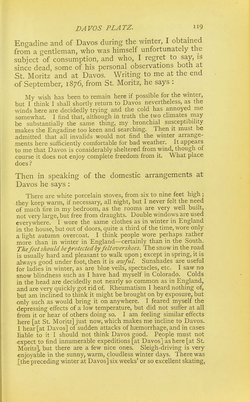 Engadine and of Davos during the winter, I obtained from a gentleman, who was himself unfortunately the subject of consumption, and who, I regret to say, is since dead, some of his personal observations both at St. Moritz and at Davos. Writing to me at the end of September, 1876, from St. Moritz, he says : My wish has been to remain here if possible for the winter, but I think I shall shortly return to Davos nevertheless, as the winds here are decidedly trying and the cold has annoyed me somewhat. I find that, although in truth the two climates may be substantially the same thing, my bronchial susceptibility makes the Engadine too keen and searching. Then it must be admitted that all invalids would not find the winter arrange- ments here sufficiently comfortable for bad weather. It appears to me that Davos is considerably sheltered from wind, though of course it does not enjoy complete freedom from it. What place does ? Then in speaking of the domestic arrangements at Davos he says : There are white porcelain stoves, from six to nine feet high; they keep warm, if necessary, all night, but I never felt the need of much fire in my bedroom, as the rooms are very well built, not very large, but free from draughts. Double windows are used everywhere. I wore the same clothes as in winter in England in the house, but out of doors, quite a third of the time, wore only a light autumn overcoat. I think people wore perhaps rather more than in winter in England—certainly than in the South. The feet should be protected by felt overshoes. The snow in the road is usually hard and pleasant to walk upon; except in spring, it is always good under foot, then it is awful. Sunshades are useful for ladies in winter, as are blue veils, spectacles, etc. I saw no snow blindness such as I have had myself in Colorado. Colds in the head are decidedly not nearly so common as in England, and are very quickly got rid of. Rheumatism I heard nothing of, but am inclined to think it might be brought on by exposure, but only such as would bring it on anywhere. I feared myself the depressing effects of a low temperature, but did not suffer at all from it or hear of others doing so. I am feeling similar effects here [at St. Moritz] just now, which makes me incline to Davos. I hear [at Davos] of sudden attacks of haemorrhage, and in cases liable to it I should not think Davos good. People must not •expect to find innumerable expeditions [at Davos] as here [at St. Moritz], but there are a few nice ones. Sleigh-driving is very •enjoyable in the sunny, warm, cloudless winter days. There was [the preceding winter at Davos] six weeks' or so excellent skating,