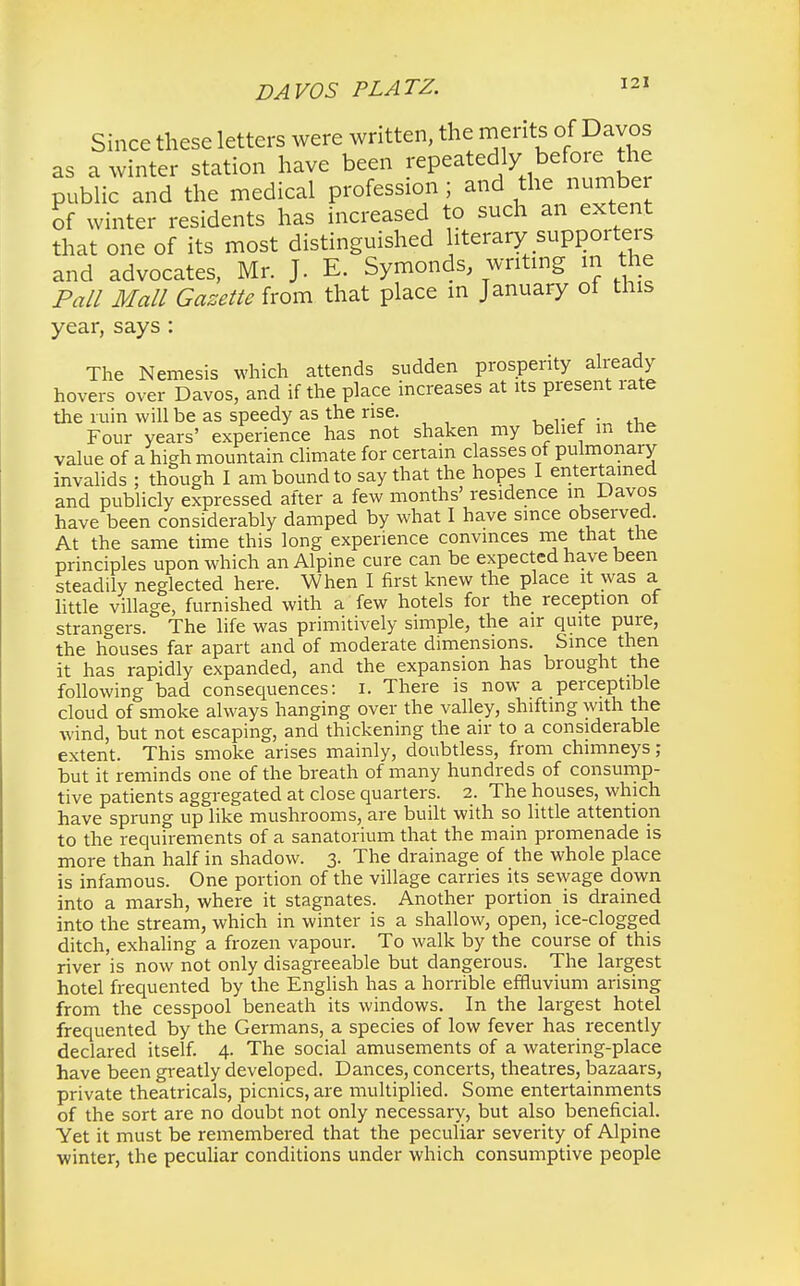Since these letters were written, the merits of Davos as a winter station have been repeatedly before the public and the medical profession ; and the number of winter residents has increased to such an extent that one of its most distinguished literary supporters and advocates, Mr. J. E. Symonds, writing in the Pall Mall Gazette from that place in January of this year, says : The Nemesis which attends sudden prosperity already hovers over Davos, and if the place increases at its present rate the ruin will be as speedy as the rise. Four years' experience has not shaken my belief in the value of a high mountain climate for certain classes of pulmonary invalids ; thSugh I am bound to say that the hopes I entertained and publicly expressed after a few months' residence m Davos have been considerably damped by what I have since observed. At the same time this long experience convinces me that the principles upon which an Alpine cure can be expected have been steadily neglected here. When I first knew the place it was a little village, furnished with a few hotels for the reception of strangers. The life was primitively simple, the air quite pure, the houses far apart and of moderate dimensions. Since then it has rapidly expanded, and the expansion has brought the following bad consequences: 1. There is now a perceptible cloud of smoke always hanging over the valley, shifting with the wind, but not escaping, and thickening the air to a considerable extent. This smoke arises mainly, doubtless, from chimneys; but it reminds one of the breath of many hundreds of consump- tive patients aggregated at close quarters. 2. The houses, which have sprung up like mushrooms, are built with so little attention to the requirements of a sanatorium that the main promenade is more than half in shadow. 3. The drainage of the whole place is infamous. One portion of the village carries its sewage down into a marsh, where it stagnates. Another portion is drained into the stream, which in winter is a shallow, open, ice-clogged ditch, exhaling a frozen vapour. To walk by the course of this river is now not only disagreeable but dangerous. The largest hotel frequented by the English has a horrible effluvium arising from the cesspool beneath its windows. In the largest hotel frequented by the Germans, a species of low fever has recently declared itself. 4. The social amusements of a watering-place have been greatly developed. Dances, concerts, theatres, bazaars, private theatricals, picnics, are multiplied. Some entertainments of the sort are no doubt not only necessary, but also beneficial. Yet it must be remembered that the peculiar severity of Alpine winter, the peculiar conditions under which consumptive people