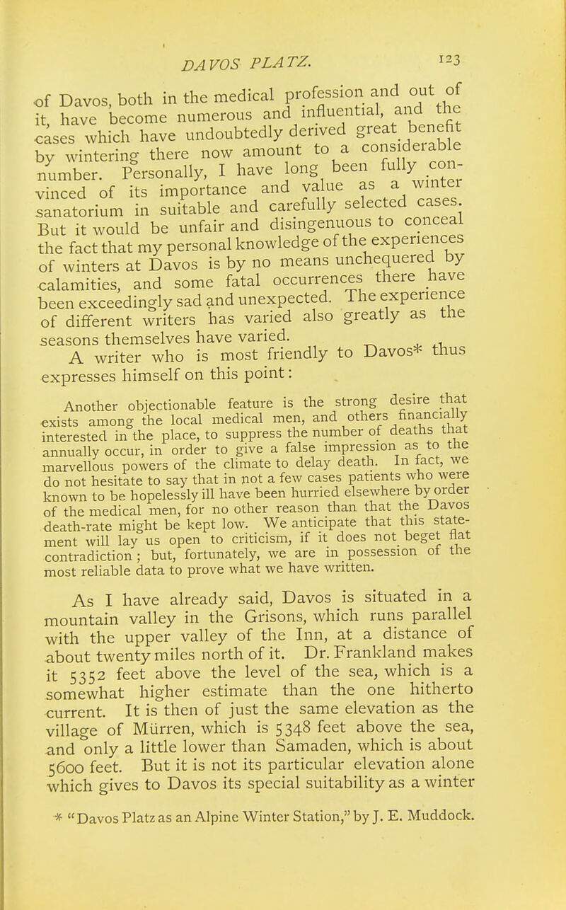 of Davos, both in the medical profession and out of it, have become numerous and influential, and the cases which have undoubtedly derived great benefit by wintering there now amount to a consideiable number. Personally, I have long been fully con- vinced of its importance and value as a wintei lanatorium in suitable and carefully selected cases But it would be unfair and disingenuous to conceal the fact that my personal knowledge of the experiences of winters at Davos is by no means unchequered by calamities, and some fatal occurrences there have been exceedingly sad and unexpected. The experience of different writers has varied also greatly as the seasons themselves have varied. A writer who is most friendly to Davos* thus expresses himself on this point: Another objectionable feature is the strong desire that exists among the local medical men, and others financially interested in the place, to suppress the number of deaths that annually occur, in order to give a false impression as to the marvellous powers of the climate to delay death. In fact, we do not hesitate to say that in not a few cases patients who were known to be hopelessly ill have been hurried elsewhere by order of the medical men, for no other reason than that the Davos death-rate might be kept low. We anticipate that this state- ment will lav us open to criticism, if it does not beget flat contradiction; but, fortunately, we are in possession of the most reliable data to prove what we have written. As I have already said, Davos is situated in a mountain valley in the Grisons, which runs parallel with the upper valley of the Inn, at a distance of about twenty miles north of it. Dr. Frankland makes it 5352 feet above the level of the sea, which is a somewhat higher estimate than the one hitherto current. It is then of just the same elevation as the village of Murren, which is 5348 feet above the sea, and only a little lower than Samaden, which is about 5600 feet. But it is not its particular elevation alone which gives to Davos its special suitability as a winter * Davos Platz as an Alpine Winter Station, by J. E. Muddock.