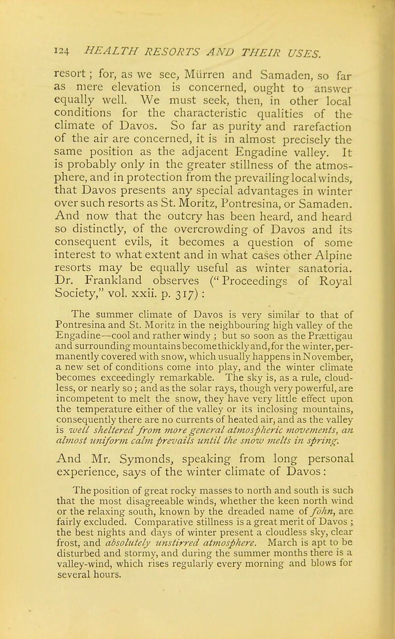 resort; for, as we sec, Miirren and Samaden, so far as mere elevation is concerned, ought to answer equally well. We must seek, then, in other local conditions for the characteristic qualities of the climate of Davos. So far as purity and rarefaction of the air are concerned, it is in almost precisely the same position as the adjacent Engadine valley. It is probably only in the greater stillness of the atmos- phere, and in protection from the prevailing local winds, that Davos presents any special advantages in winter over such resorts as St. Moritz, Pontresina, or Samaden. And now that the outcry has been heard, and heard so distinctly, of the overcrowding of Davos and its consequent evils, it becomes a question of some interest to what extent and in what cases other Alpine resorts may be equally useful as winter sanatoria. Dr. Frankland observes ( Proceedings of Royal Society, vol. xxii. p. 317): The summer climate of Davos is very similar to that of Pontresina and St. Moritz in the neighbouring high valley of the Engadine—cool and rather windy ; but so soon as the Preettigau and surrounding mountainsbecomethicklyand,for the winter,per- manently covered with snow, which usually happens in November, a new set of conditions come into play, and the winter climate becomes exceedingly remarkable. The sky is, as a rule, cloud- less, or nearly so; and as the solar rays, though very powerful, are incompetent to melt the snow, they have very little effect upon the temperature either of the valley or its inclosing mountains, consequently there are no currents of heated air, and as the valley is well sheltered from more general at?7iospheric movements, an almost uniform calm prevails until the snow melts in spring. And Mr. Symonds, speaking from long personal experience, says of the winter climate of Davos : The position of great rocky masses to north and south is such that the most disagreeable winds, whether the keen north wind or the relaxing south, known by the dreaded name of fbhn, are fairly excluded. Comparative stillness is a great merit of Davos ; the best nights and days of winter present a cloudless sky, clear frost, and absolutely wistirred atmosphere. March is apt to be disturbed and stormy, and during the summer months there is a valley-wind, which rises regularly every morning and blows for several hours.