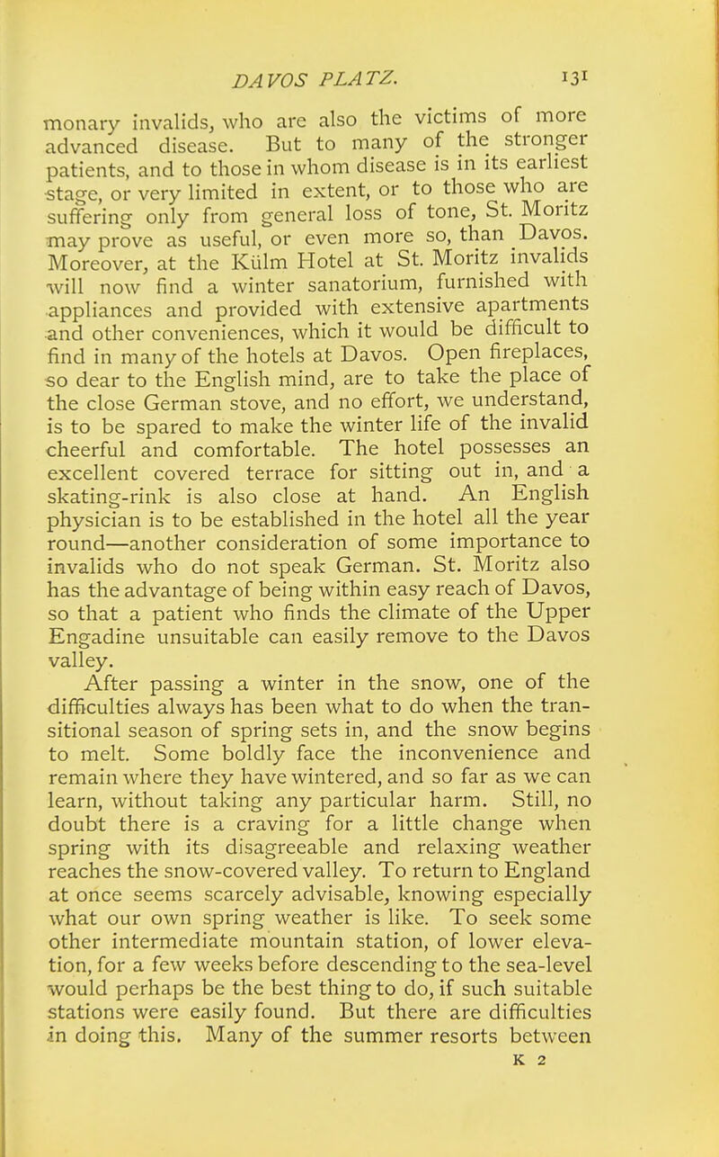 monary invalids, who are also the victims of more advanced disease. But to many of the stronger patients, and to those in whom disease is in its earliest •stage, or very limited in extent, or to those who are suffering only from general loss of tone, St. Montz may prove as useful, or even more so, than Davos. Moreover, at the Kiilm Hotel at St. Moritz invalids will now find a winter sanatorium, furnished with appliances and provided with extensive apartments ■and other conveniences, which it would be difficult to find in many of the hotels at Davos. Open fireplaces, so dear to the English mind, are to take the place of the close German stove, and no effort, we understand, is to be spared to make the winter life of the invalid cheerful and comfortable. The hotel possesses an excellent covered terrace for sitting out in, and a skating-rink is also close at hand. An English physician is to be established in the hotel all the year round—another consideration of some importance to invalids who do not speak German. St. Moritz also has the advantage of being within easy reach of Davos, so that a patient who finds the climate of the Upper Engadine unsuitable can easily remove to the Davos valley. After passing a winter in the snow, one of the difficulties always has been what to do when the tran- sitional season of spring sets in, and the snow begins to melt. Some boldly face the inconvenience and remain where they have wintered, and so far as we can learn, without taking any particular harm. Still, no doubt there is a craving for a little change when spring with its disagreeable and relaxing weather reaches the snow-covered valley. To return to England at once seems scarcely advisable, knowing especially what our own spring weather is like. To seek some other intermediate mountain station, of lower eleva- tion, for a few weeks before descending to the sea-level would perhaps be the best thing to do, if such suitable stations were easily found. But there are difficulties an doing this. Many of the summer resorts between K 2