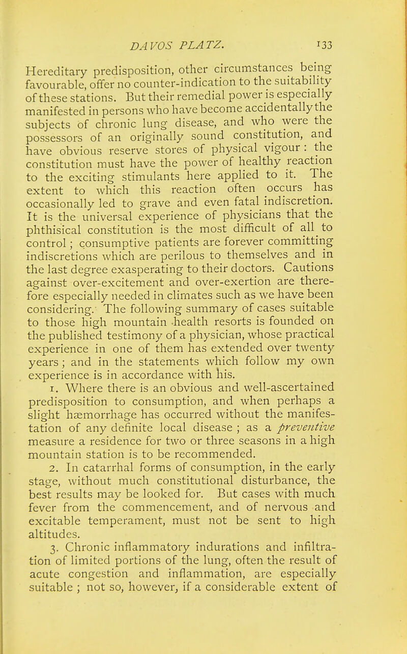 Hereditary predisposition, other circumstances being favourable, offer no counter-indication to the suitability of these stations. But their remedial power is especially manifested in persons who have become accidentally the subjects of chronic lung disease, and who were the possessors of an originally sound constitution, and have obvious reserve stores of physical vigour : the constitution must have the power of healthy reaction to the exciting stimulants here applied to it. The extent to which this reaction often occurs has occasionally led to grave and even fatal indiscretion. It is the universal experience of physicians that the phthisical constitution is the most difficult of all to control; consumptive patients are forever committing indiscretions which are perilous to themselves and in the last degree exasperating to their doctors. Cautions against over-excitement and over-exertion are there- fore especially needed in climates such as we have been considering. The following summary of cases suitable to those high mountain -health resorts is founded on the published testimony of a physician, whose practical experience in one of them has extended over twenty years; and in the statements which follow my own experience is in accordance with his. 1. Where there is an obvious and well-ascertained predisposition to consumption, and when perhaps a slight haemorrhage has occurred without the manifes- tation of any definite local disease ; as a preventive measure a residence for two or three seasons in a high mountain station is to be recommended. 2. In catarrhal forms of consumption, in the early stage, without much constitutional disturbance, the best results may be looked for. But cases with much fever from the commencement, and of nervous and excitable temperament, must not be sent to high altitudes. 3. Chronic inflammatory indurations and infiltra- tion of limited portions of the lung, often the result of acute congestion and inflammation, are especially suitable ; not so, however, if a considerable extent of