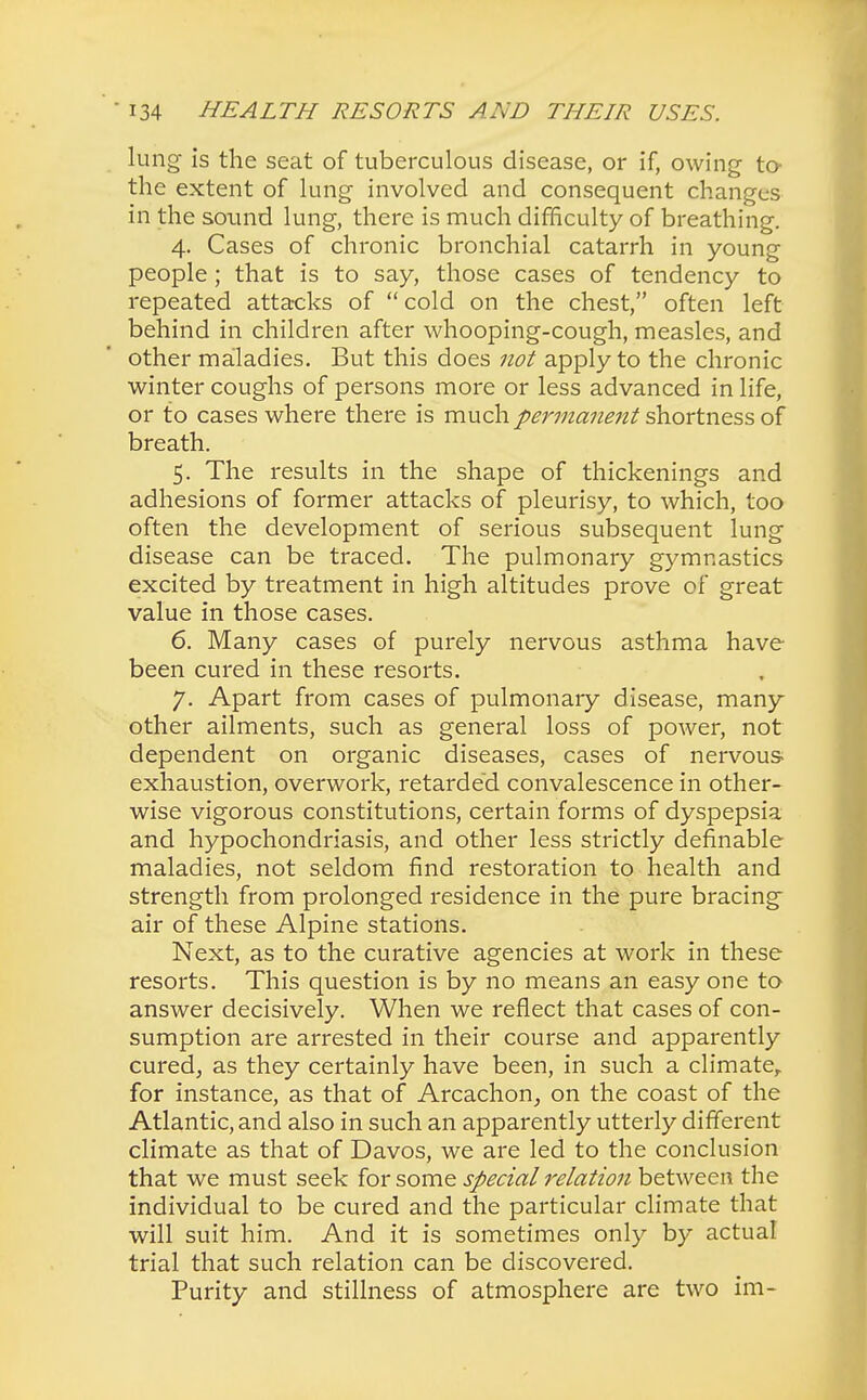 lung is the seat of tuberculous disease, or if, owing to the extent of lung involved and consequent changes in the sound lung, there is much difficulty of breathing. 4. Cases of chronic bronchial catarrh in young people; that is to say, those cases of tendency to repeated attacks of cold on the chest, often left behind in children after whooping-cough, measles, and other maladies. But this does not apply to the chronic winter coughs of persons more or less advanced in life, or to cases where there is much permanent shortness of breath. 5. The results in the shape of thickenings and adhesions of former attacks of pleurisy, to which, too often the development of serious subsequent lung disease can be traced. The pulmonary gymnastics excited by treatment in high altitudes prove of great value in those cases. 6. Many cases of purely nervous asthma have been cured in these resorts. 7. Apart from cases of pulmonary disease, many other ailments, such as general loss of power, not dependent on organic diseases, cases of nervous- exhaustion, overwork, retarded convalescence in other- wise vigorous constitutions, certain forms of dyspepsia and hypochondriasis, and other less strictly definable maladies, not seldom find restoration to health and strength from prolonged residence in the pure bracing air of these Alpine stations. Next, as to the curative agencies at work in these resorts. This question is by no means an easy one to answer decisively. When we reflect that cases of con- sumption are arrested in their course and apparently cured, as they certainly have been, in such a climate, for instance, as that of Arcachon, on the coast of the Atlantic, and also in such an apparently utterly different climate as that of Davos, we are led to the conclusion that we must seek for some special relation between the individual to be cured and the particular climate that will suit him. And it is sometimes only by actual trial that such relation can be discovered. Purity and stillness of atmosphere are two im-