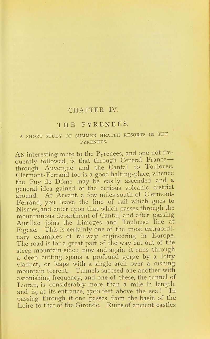CHAPTER IV. THE PYRENEES. A SHORT STUDY OF SUMMER HEALTH RESORTS IN THE PYRENEES. An interesting route to the Pyrenees, and one not fre- quently followed,, is that through Central France- through Auvergne and the Cantal to Toulouse. Clermont-Ferrand too is a good halting-place, whence the Puy de Dome may be easily ascended and^ a general idea gained of the curious volcanic district around. At Arvant, a few miles south of Clermont- Ferrand, you leave the line of rail which goes to Nismes, and enter upon that which passes through the mountainous department of Cantal, and after passing Aurillac joins the Limoges and Toulouse line at Figeac. This is certainly one of the most extraordi- nary examples of railway engineering in Europe. The road is for a great part of the way cut out of the steep mountain-side ; now and again it runs through a deep cutting, spans a profound gorge by a lofty viaduct, or leaps with a single arch over a rushing mountain torrent. Tunnels succeed one another with astonishing frequency, and one of these, the tunnel of Lioran, is considerably more than a mile in length, and is, at its entrance, 3700 feet above the sea ! In passing through it one passes from the basin of the Loire to that of the Gironde. Ruins of ancient castles