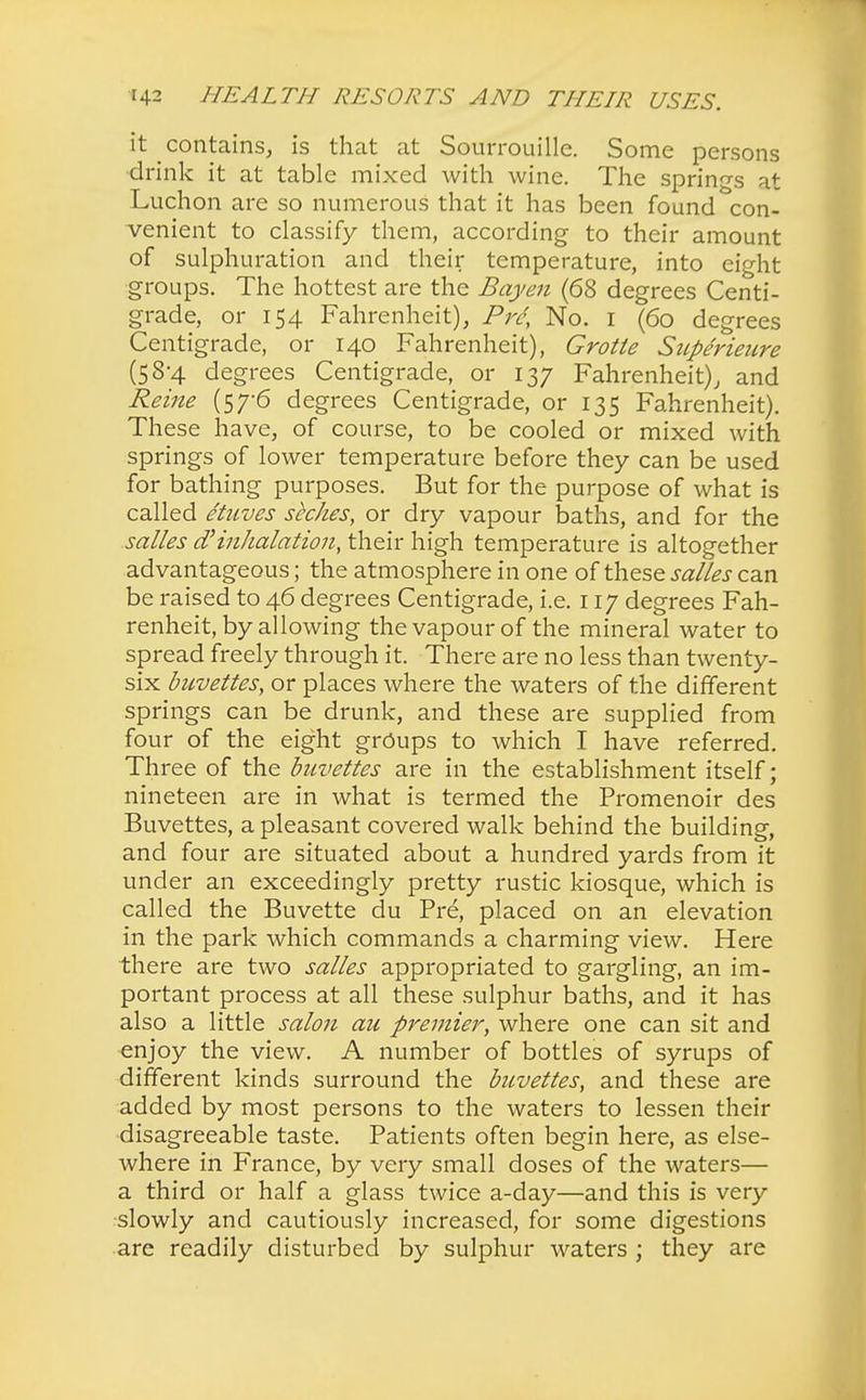 it contains, is that at Sourrouille. Some persons drink it at table mixed with wine. The springs at Luchon are so numerous that it has been found con- venient to classify them, according to their amount of sulphuration and their temperature, into eight groups. The hottest are the Bay en (68 degrees Centi- grade, or 154 Fahrenheit), Pre, No. 1 (60 degrees Centigrade, or 140 Fahrenheit), Grotte Superieure (58-4 degrees Centigrade, or 137 Fahrenheit), and Reine (57-6 degrees Centigrade, or 135 Fahrenheit). These have, of course, to be cooled or mixed with springs of lower temperature before they can be used for bathing purposes. But for the purpose of what is called etuves seckes, or dry vapour baths, and for the salles d'inhalation, their high temperature is altogether advantageous; the atmosphere in one of these salles can be raised to 46 degrees Centigrade, i.e. 117 degrees Fah- renheit, by allowing the vapour of the mineral water to spread freely through it. There are no less than twenty- six buvettes, or places where the waters of the different springs can be drunk, and these are supplied from four of the eight groups to which I have referred. Three of the buvettes are in the establishment itself; nineteen are in what is termed the Promenoir des Buvettes, a pleasant covered walk behind the building, and four are situated about a hundred yards from it under an exceedingly pretty rustic kiosque, which is called the Buvette du Pre, placed on an elevation in the park which commands a charming view. Here there are two salles appropriated to gargling, an im- portant process at all these sulphur baths, and it has also a little salon an premier, where one can sit and enjoy the view. A number of bottles of syrups of different kinds surround the buvettes, and these are added by most persons to the waters to lessen their disagreeable taste. Patients often begin here, as else- where in France, by very small doses of the waters— a third or half a glass twice a-day—and this is very slowly and cautiously increased, for some digestions are readily disturbed by sulphur waters ; they are