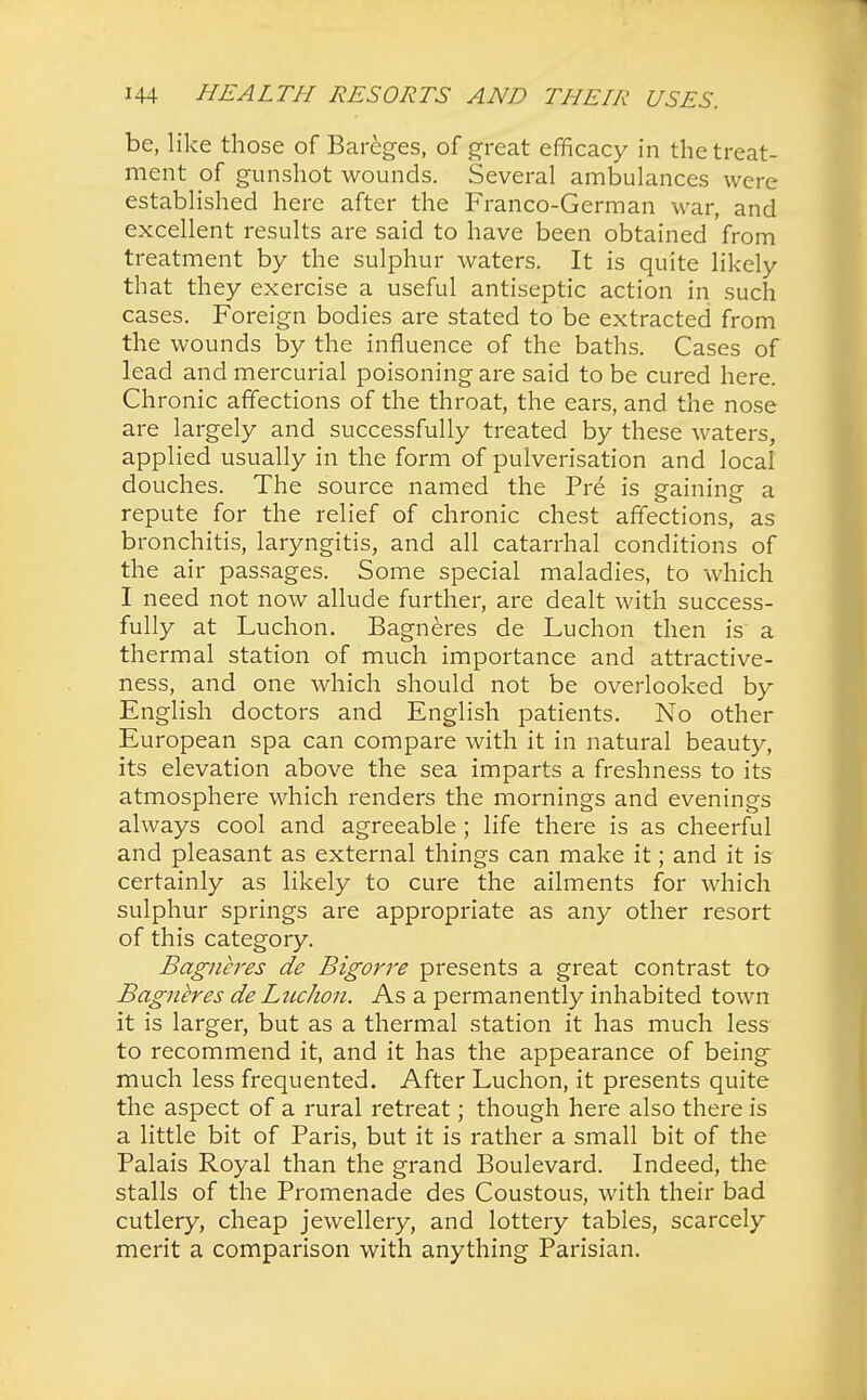 be, like those of Bareges, of great efficacy in the treat- ment of gunshot wounds. Several ambulances were established here after the Franco-German war, and excellent results are said to have been obtained from treatment by the sulphur waters. It is quite likely that they exercise a useful antiseptic action in such cases. Foreign bodies are stated to be extracted from the wounds by the influence of the baths. Cases of lead and mercurial poisoning are said to be cured here. Chronic affections of the throat, the ears, and the nose are largely and successfully treated by these waters, applied usually in the form of pulverisation and local douches. The source named the Pre is gaining a repute for the relief of chronic chest affections, as bronchitis, laryngitis, and all catarrhal conditions of the air passages. Some special maladies, to which I need not now allude further, are dealt with success- fully at Luchon. Bagneres de Luchon then is a thermal station of much importance and attractive- ness, and one which should not be overlooked by English doctors and English patients. No other European spa can compare with it in natural beauty, its elevation above the sea imparts a freshness to its atmosphere which renders the mornings and evenings always cool and agreeable ; life there is as cheerful and pleasant as external things can make it; and it is certainly as likely to cure the ailments for which sulphur springs are appropriate as any other resort of this category. Bagneres de Bigorre presents a great contrast to Bagneres de LucJion. As a permanently inhabited town it is larger, but as a thermal station it has much less to recommend it, and it has the appearance of being much less frequented. After Luchon, it presents quite the aspect of a rural retreat; though here also there is a little bit of Paris, but it is rather a small bit of the Palais Royal than the grand Boulevard. Indeed, the stalls of the Promenade des Coustous, with their bad cutlery, cheap jewellery, and lottery tables, scarcely merit a comparison with anything Parisian.