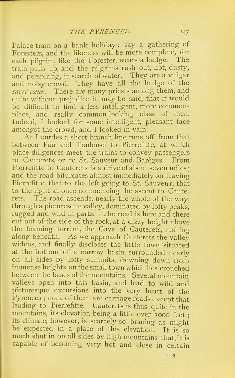 Palace train on a bank holiday: say a gathering of Foresters, and the likeness will be more complete, for each pilgrim, like the Forester, wears a badge. The train pulls up, and the pilgrims rush out, hot, dusty, and perspiring, in search of water. They are a vulgar and noisy crowd. They have all the badge of the sacre cceur. There are many priests among them, and quite without prejudice it may be said, that it would be difficult to find a less intelligent, more common- place, and really common-looking class of men. Indeed, I looked for some intelligent, pleasant face amongst the crowd, and I looked in vain. At Lourdes a short branch line runs off from that between Pau and Toulouse to Pierrefitte, at which place diligences meet the trains to convey passengers to Cauterets, or to St. Sauveur and Bareges. From Pierrefitte to Cauterets is a drive of about seven miles; and the road bifurcates almost immediately on leaving Pierrefitte, that to the left going to St. Sauveur, that to the right at once commencing the ascent to Caute- rets. The road ascends, nearly the whole of the way, through a picturesque valley, dominated by lofty peaks, rugged and wild in parts. The road is here and there cut out of the side of the rock, at a dizzy height above the foaming torrent, the Gave of Cauterets, rushing along beneath. As we approach Cauterets the valley widens, and finally discloses the little town situated at the bottom of a narrow basin, surrounded nearly on all sides by lofty summits, frowning down from immense heights on the small town which lies crouched between the bases of the mountains. Several mountain valleys open into this basin, and lead to wild and picturesque excursions into the very heart of the Pyrenees ; none of them are carriage roads except that leading to Pierrefitte. Cauterets is thus quite in the mountains, its elevation being a little over 3000 feet • its climate, however, is scarcely so bracing as mio-ht be expected in a place of this elevation. It is^so much shut in on all sides by high mountains that.it is capable of becoming very hot and close in certain l 2