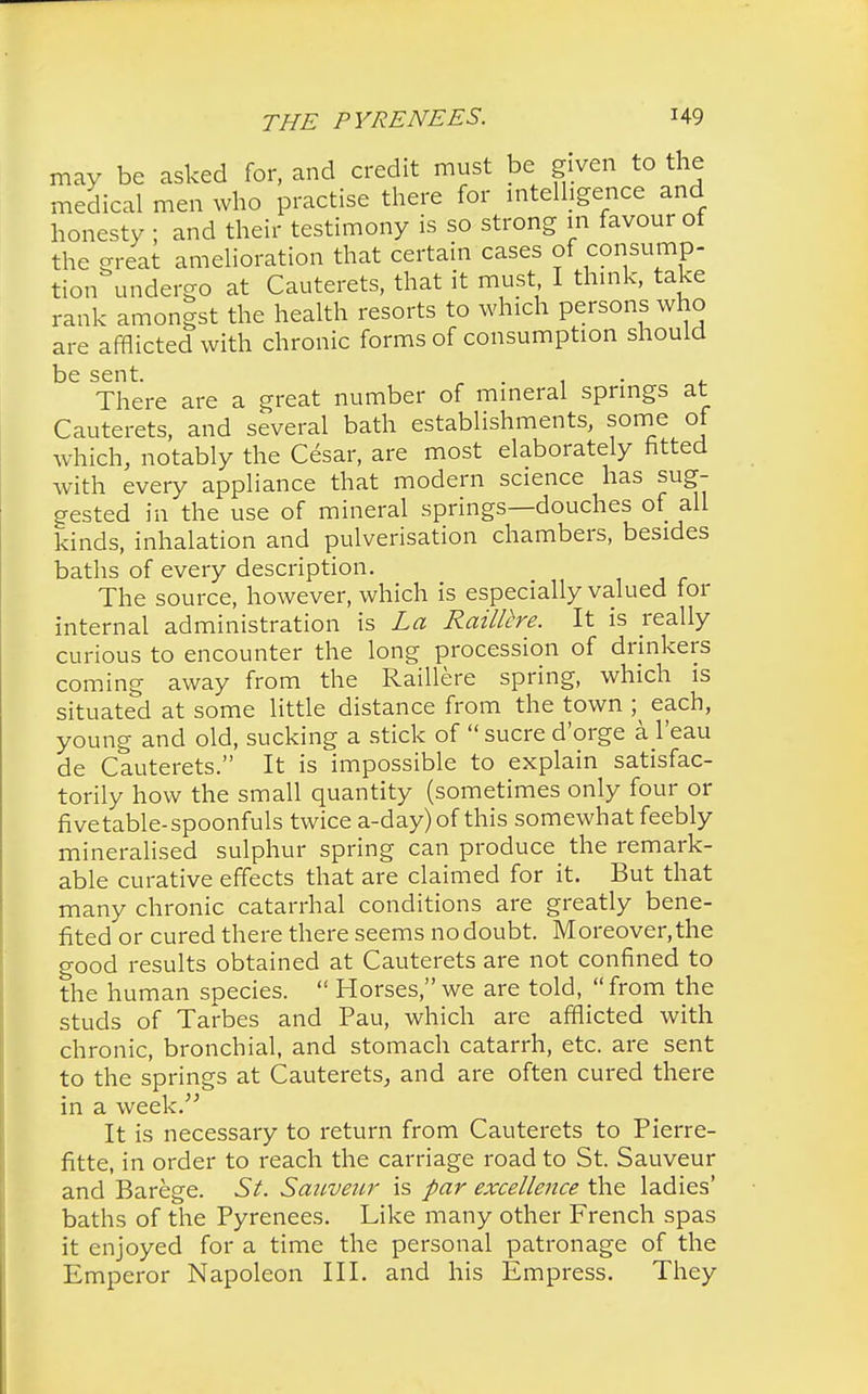 may be asked for, and credit must be given to the medical men who practise there for intelligence and honesty ; and their testimony is so strong in favour of the great amelioration that certain cases of consump- tion undergo at Cauterets, that it must I think, take rank amongst the health resorts to which persons who are afflicted with chronic forms of consumption should be sent. ' There are a great number of mineral springs at Cauterets, and several bath establishments, some of which, notably the Cesar, are most elaborately fitted with every appliance that modern science has sug- gested in the use of mineral springs—douches of all kinds, inhalation and pulverisation chambers, besides baths of every description. The source, however, which is especially valued for internal administration is La Raillhe. It is really curious to encounter the long procession of drinkers coming away from the Raillere spring, which is situated at some little distance from the town ;^ each, young and old, sucking a stick of sucre d'orge a l'eau de Cauterets. It is impossible to explain satisfac- torily how the small quantity (sometimes only four or five table-spoonfuls twice a-day)of this somewhat feebly mineralised sulphur spring can produce the remark- able curative effects that are claimed for it. But that many chronic catarrhal conditions are greatly bene- fited or cured there there seems no doubt. Moreover, the good results obtained at Cauterets are not confined to the human species.  Horses, we are told, from the studs of Tarbes and Pau, which are afflicted with chronic, bronchial, and stomach catarrh, etc. are sent to the springs at Cauterets, and are often cured there in a week. It is necessary to return from Cauterets to Pierre- fitte, in order to reach the carriage road to St. Sauveur and Barege. St. Sauveur is par excellence the ladies' baths of the Pyrenees. Like many other French spas it enjoyed for a time the personal patronage of the Emperor Napoleon III. and his Empress. They