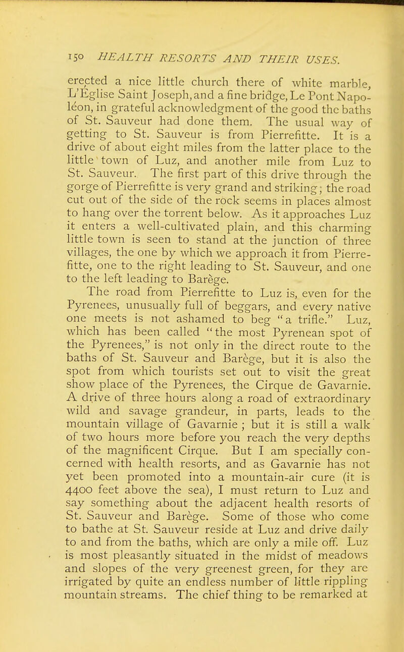 erected a nice little church there of white marble, L'Eglise Saint Joseph, and a fine bridge, Le Pont Napo- leon, in grateful acknowledgment of the good the baths of St. Sauveur had done them. The usual way of getting to St. Sauveur is from Pierrefitte. It is a drive of about eight miles from the latter place to the little town of Luz, and another mile from Luz to St. Sauveur. The first part of this drive through the gorge of Pierrefitte is very grand and striking; the road cut out of the side of the rock seems in places almost to hang over the torrent below. As it approaches Luz it enters a well-cultivated plain, and this charming little town is seen to stand at the junction of three villages, the one by which we approach it from Pierre- fitte, one to the right leading to St. Sauveur, and one to the left leading to Barege. The road from Pierrefitte to Luz is, even for the Pyrenees, unusually full of beggars, and every native one meets is not ashamed to beg a trifle. Luz, which has been called the most Pyrenean spot of the Pyrenees, is not only in the direct route to the baths of St. Sauveur and Barege, but it is also the spot from which tourists set out to visit the great show place of the Pyrenees, the Cirque de Gavarnie. A drive of three hours along a road of extraordinary wild and savage grandeur, in parts, leads to the mountain village of Gavarnie; but it is still a walk of two hours more before you reach the very depths of the magnificent Cirque. But I am specially con- cerned with health resorts, and as Gavarnie has not yet been promoted into a mountain-air cure (it is 4400 feet above the sea), I must return to Luz and say something about the adjacent health resorts of St. Sauveur and Barege. Some of those who come to bathe at St. Sauveur reside at Luz and drive daily to and from the baths, which are only a mile off. Luz is most pleasantly situated in the midst of meadows and slopes of the very greenest green, for they are irrigated by quite an endless number of little rippling mountain streams. The chief thing to be remarked at