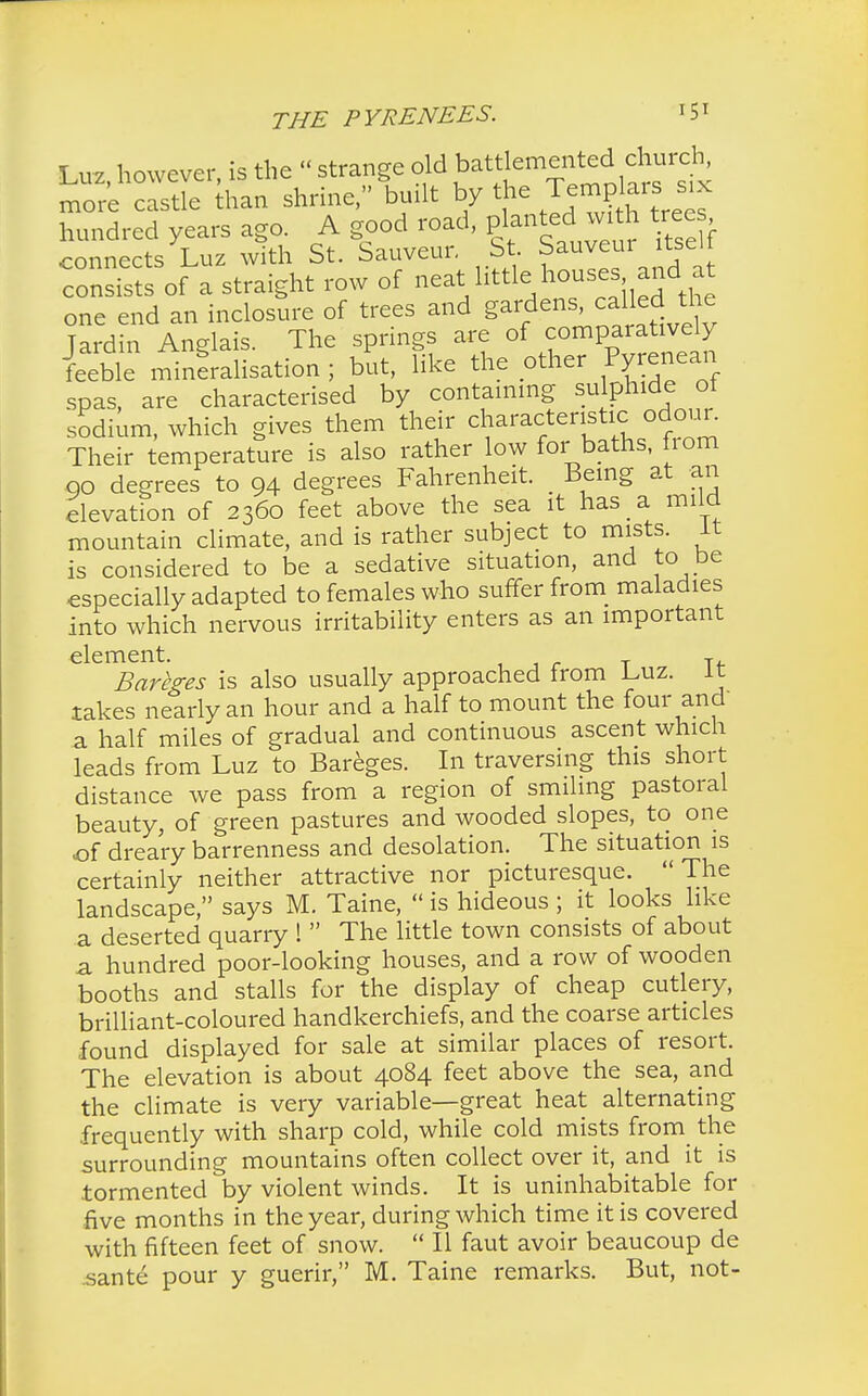 Luz, however, is the « strange old battlemented church more castle than shrine, built by the Templa«^ hundred years ago. A good road, planted with tree connects Luz with St. Sauveur. St. Sauvem itselt consists of a straight row of neat little houses and at one end an inclosure of trees and gardens, called the Tardin Anelais The springs are of comparatively ^ifflLtiop; but, Tike the other Pyrenean spas, are characterised by containing sulphide ot sodium, which gives them their characteristic odour. Their temperature is also rather low for baths, fiom go degrees to 94 degrees Fahrenheit. _ Being at an elevation of 2360 feet above the sea it has a mild mountain climate, and is rather subject to mists, it is considered to be a sedative situation, and to be especially adapted to females who suffer from maladies into which nervous irritability enters as an important Bareges is also usually approached from Luz. It takes nearly an hour and a half to mount the four and a half miles of gradual and continuous ascent which leads from Luz to Bareges. In traversing this short distance we pass from a region of smiling pastoral beauty, of green pastures and wooded slopes, to one of dreary barrenness and desolation. The situation is certainly neither attractive nor picturesque. The landscape, says M. Taine,  is hideous ; it looks like a deserted quarry !  The little town consists of about a hundred poor-looking houses, and a row of wooden booths and stalls for the display of cheap cutlery, brilliant-coloured handkerchiefs, and the coarse articles found displayed for sale at similar places of resort. The elevation is about 4084 feet above the sea, and the climate is very variable—great heat alternating frequently with sharp cold, while cold mists from the surrounding mountains often collect over it, and it is tormented by violent winds. It is uninhabitable for five months in the year, during which time it is covered with fifteen feet of snow.  II faut avoir beaucoup de sante pour y guerir, M. Taine remarks. But, not-