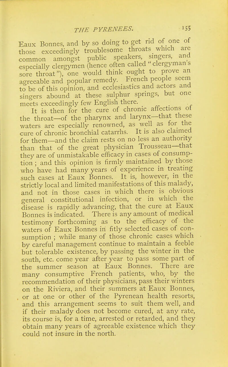 Eaux Bonnes, and by so doing to get rid of one of those exceedingly troublesome throats _ which are common amongst public speakers singers, and especially clergymen (hence often called  clergyman s sore throat), one would think ought to prove an agreeable and popular remedy. French people seem to be of this opinion, and ecclesiastics and actors and singers abound at these sulphur springs, but one meets exceedingly few English there. _ It is then for the cure of chronic affections ot the throat—of the pharynx and larynx—that these waters are especially renowned, as well as for the cure of chronic bronchial catarrhs. It is also claimed for them—and the claim rests on no less an authority than that of the great physician Trousseau—that they are of unmistakable efficacy in cases of consump- tion ; and this opinion is firmly maintained by those who have had many years of experience in treating such cases at Eaux Bonnes. It is, however, in the strictly local and limited manifestations of this malady, and not in those cases in which there is obvious general constitutional infection, or in which the disease is rapidly advancing, that the cure at Eaux Bonnes is indicated. There is any amount of medical testimony forthcoming as to the efficacy of the waters of Eaux Bonnes in fitly selected cases of con- sumption ; while many of those chronic cases which by careful management continue to maintain a feeble but tolerable existence, by passing the winter in the south, etc. come year after year to pass some part of the summer season at Eaux Bonnes. There are many consumptive French patients, who, by the recommendation of their physicians, pass their winters on the Riviera, and their summers at Eaux Bonnes, or at one or other of the Pyrenean health resorts, and this arrangement seems to suit them well, and if their malady does not become cured, at any rate, its course is, for a time, arrested or retarded, and they obtain many years of agreeable existence which they could not insure in the north.