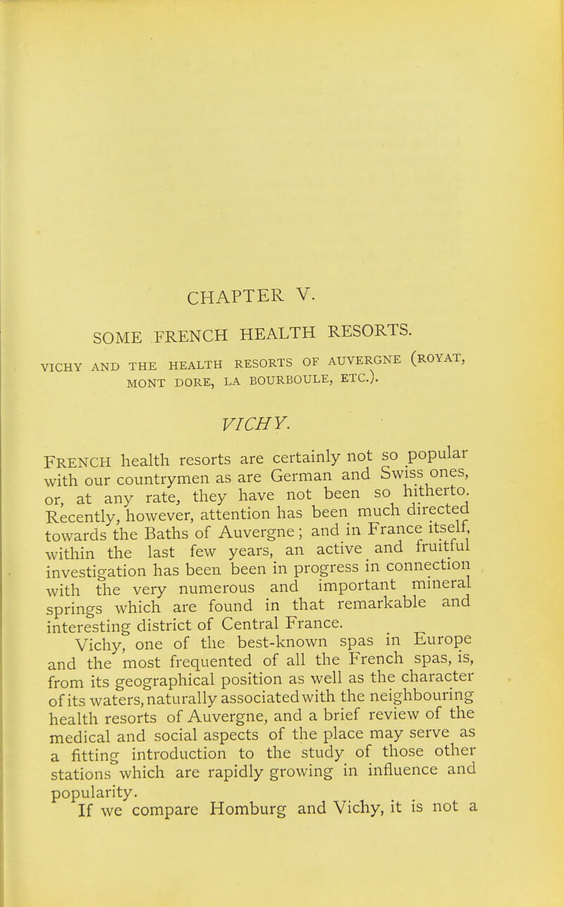 CHAPTER V. SOME FRENCH HEALTH RESORTS. VICHY AND THE HEALTH RESORTS OF AUVERGNE (ROYAT, MONT DORE, LA BOURBOULE, ETC.;. VICHY. FRENCH health resorts are certainly not so popular with our countrymen as are German and Swiss ones, or, at any rate, they have not been so hitherto. Recently, however, attention has been much directed towards the Baths of Auvergne; and in France itself within the last few years, an active and fruitful investigation has been been in progress m connection with the very numerous and important mineral springs which are found in that remarkable and interesting district of Central France. Vichy, one of the best-known spas in Europe and the most frequented of all the French spas, is, from its geographical position as well as the character of its waters, naturally associated with the neighbouring health resorts of Auvergne, and a brief review of the medical and social aspects of the place may serve as a fitting introduction to the study of those other stations which are rapidly growing in influence and popularity. If we compare Homburg and Vichy, it is not a