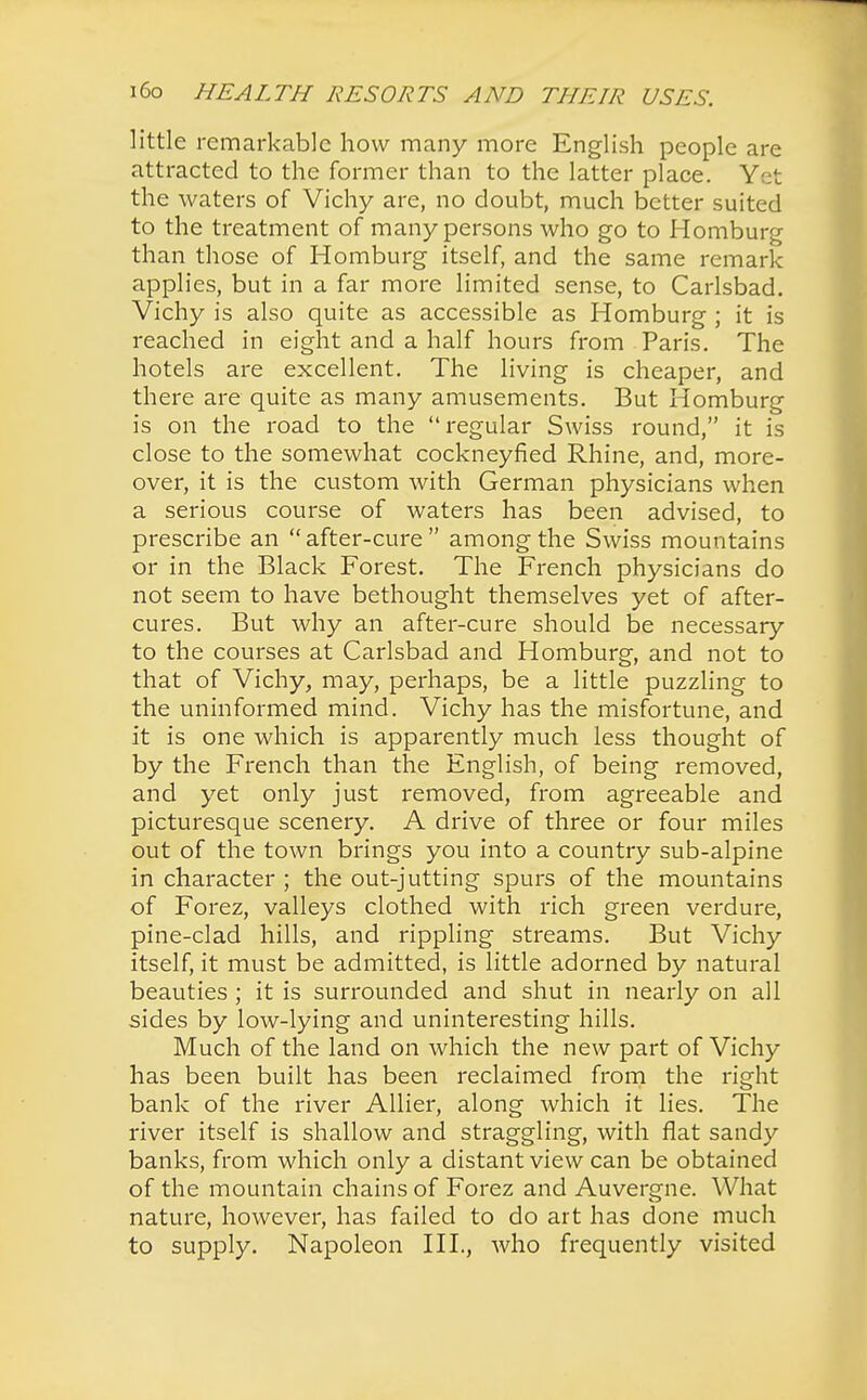 little remarkable how many more English people are attracted to the former than to the latter place. Yet the waters of Vichy are, no doubt, much better suited to the treatment of many persons who go to Homburg than those of Homburg itself, and the same remark applies, but in a far more limited sense, to Carlsbad. Vichy is also quite as accessible as Homburg ; it is reached in eight and a half hours from Paris. The hotels are excellent. The living is cheaper, and there are quite as many amusements. But Homburg is on the road to the regular Swiss round, it is close to the somewhat cockneyfied Rhine, and, more- over, it is the custom with German physicians when a serious course of waters has been advised, to prescribe an  after-cure  among the Swiss mountains or in the Black Forest. The French physicians do not seem to have bethought themselves yet of after- cures. But why an after-cure should be necessary to the courses at Carlsbad and Homburg, and not to that of Vichy, may, perhaps, be a little puzzling to the uninformed mind. Vichy has the misfortune, and it is one which is apparently much less thought of by the French than the English, of being removed, and yet only just removed, from agreeable and picturesque scenery. A drive of three or four miles out of the town brings you into a country sub-alpine in character ; the out-jutting spurs of the mountains of Forez, valleys clothed with rich green verdure, pine-clad hills, and rippling streams. But Vichy itself, it must be admitted, is little adorned by natural beauties ; it is surrounded and shut in nearly on all sides by low-lying and uninteresting hills. Much of the land on which the new part of Vichy has been built has been reclaimed from the right bank of the river Allier, along which it lies. The river itself is shallow and straggling, with flat sandy banks, from which only a distant view can be obtained of the mountain chains of Forez and Auvergne. What nature, however, has failed to do art has done much to supply. Napoleon III., who frequently visited