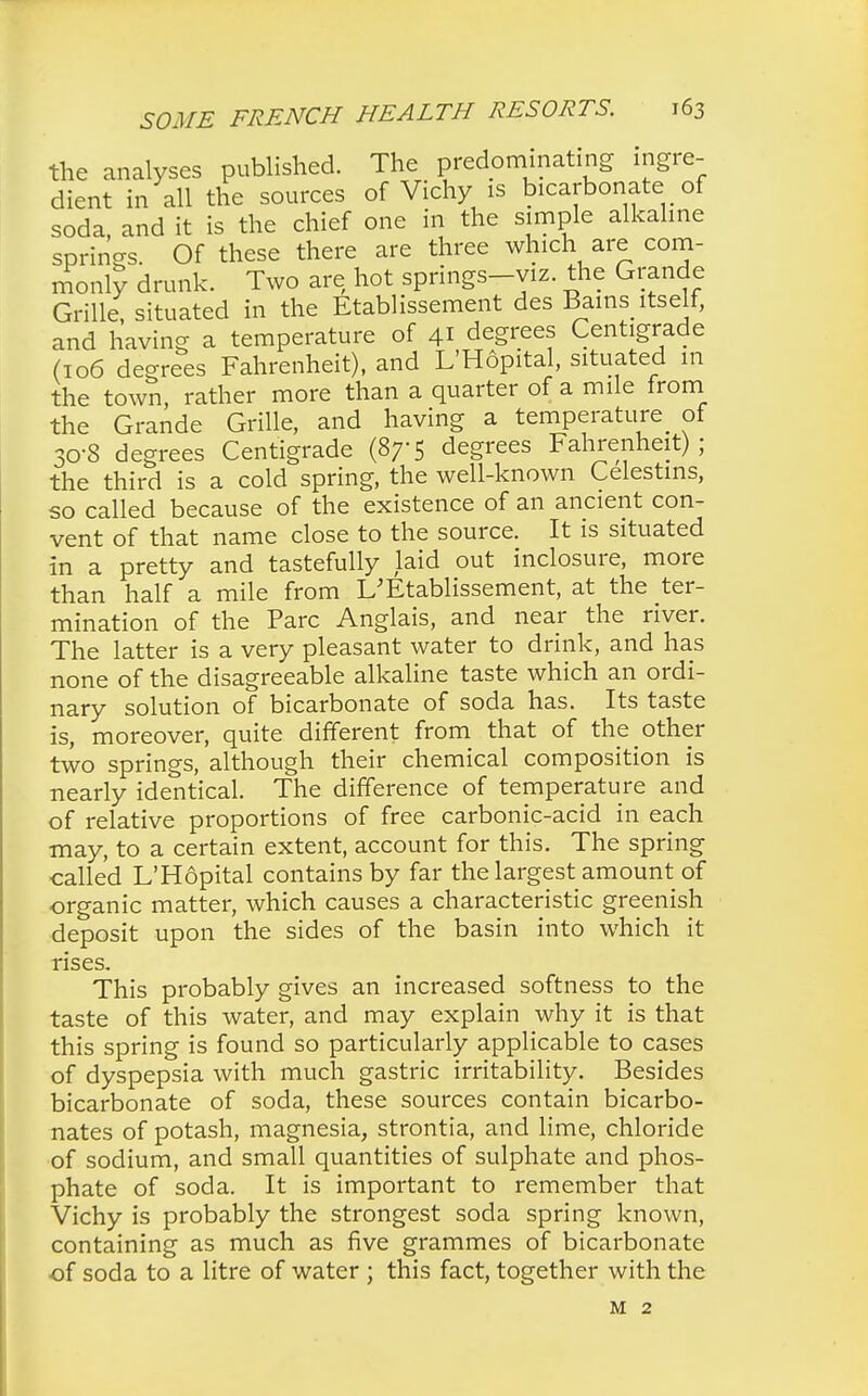 the analyses published. The predominating ingre- dient in all the sources of Vichy is bicarbonate of soda, and it is the chief one in the simple alkaline springs. Of these there are three which are com- monly drunk. Two are hot springs-viz. the Grande Grille, situated in the Etablissement des Bains itself, and having a temperature of 41 degrees Centigrade (106 degrees Fahrenheit), and L'Hopital, situated in the town, rather more than a quarter of a mile frorn the Grande Grille, and having a temperature of 30-8 degrees Centigrade (87-5 degrees Fahrenheit); the third is a cold spring, the well-known Celestms, so called because of the existence of an ancient con- vent of that name close to the source. It is situated in a pretty and tastefully laid out inclosure, more than half a mile from L'Etablissement, at the ter- mination of the Pare Anglais, and near the river. The latter is a very pleasant water to drink, and has none of the disagreeable alkaline taste which an ordi- nary solution of bicarbonate of soda has. Its taste is, moreover, quite different from that of the other two springs, although their chemical composition is nearly identical. The difference of temperature and of relative proportions of free carbonic-acid in each may, to a certain extent, account for this. The spring called L'Hopital contains by far the largest amount of organic matter, which causes a characteristic greenish deposit upon the sides of the basin into which it rises. This probably gives an increased softness to the taste of this water, and may explain why it is that this spring is found so particularly applicable to cases of dyspepsia with much gastric irritability. Besides bicarbonate of soda, these sources contain bicarbo- nates of potash, magnesia, strontia, and lime, chloride of sodium, and small quantities of sulphate and phos- phate of soda. It is important to remember that Vichy is probably the strongest soda spring known, containing as much as five grammes of bicarbonate of soda to a litre of water ; this fact, together with the M 2