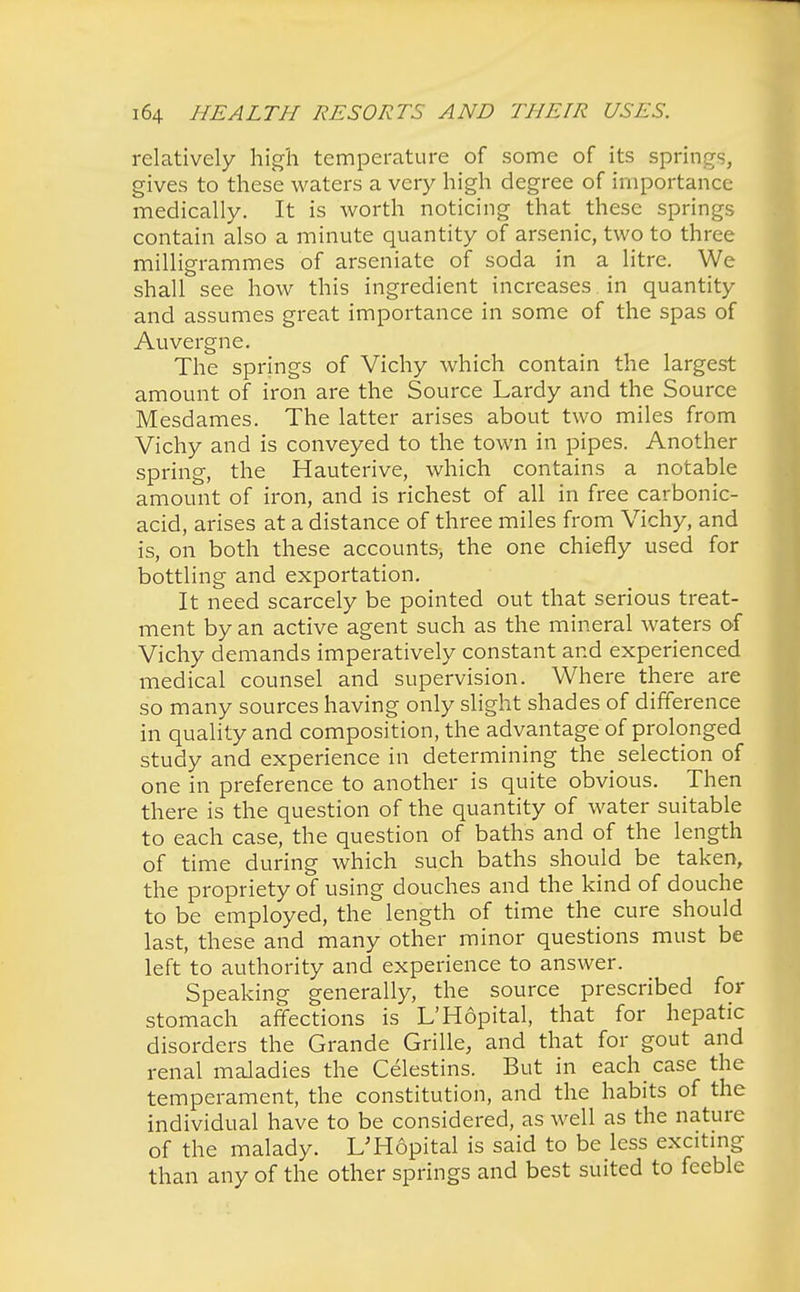 relatively high temperature of some of its springs, gives to these waters a very high degree of importance medically. It is worth noticing that these springs contain also a minute quantity of arsenic, two to three milligrammes of arseniate of soda in a litre. We shall see how this ingredient increases. in quantity and assumes great importance in some of the spas of Auvergne. The springs of Vichy which contain the largest amount of iron are the Source Lardy and the Source Mesdames. The latter arises about two miles from Vichy and is conveyed to the town in pipes. Another spring, the Hauterive, which contains a notable amount of iron, and is richest of all in free carbonic- acid, arises at a distance of three miles from Vichy, and is, on both these accounts, the one chiefly used for bottling and exportation. It need scarcely be pointed out that serious treat- ment by an active agent such as the mineral waters of Vichy demands imperatively constant and experienced medical counsel and supervision. Where there are so many sources having only slight shades of difference in quality and composition, the advantage of prolonged study and experience in determining the selection of one in preference to another is quite obvious. Then there is the question of the quantity of water suitable to each case, the question of baths and of the length of time during which such baths should be taken, the propriety of using douches and the kind of douche to be employed, the length of time the cure should last, these and many other minor questions must be left to authority and experience to answer. Speaking generally, the source prescribed for stomach affections is L'Hopital, that for hepatic disorders the Grande Grille, and that for gout and renal maladies the Celestins. But in each case the temperament, the constitution, and the habits of the individual have to be considered, as well as the nature of the malady. L'Hopital is said to be less exciting than any of the other springs and best suited to feeble