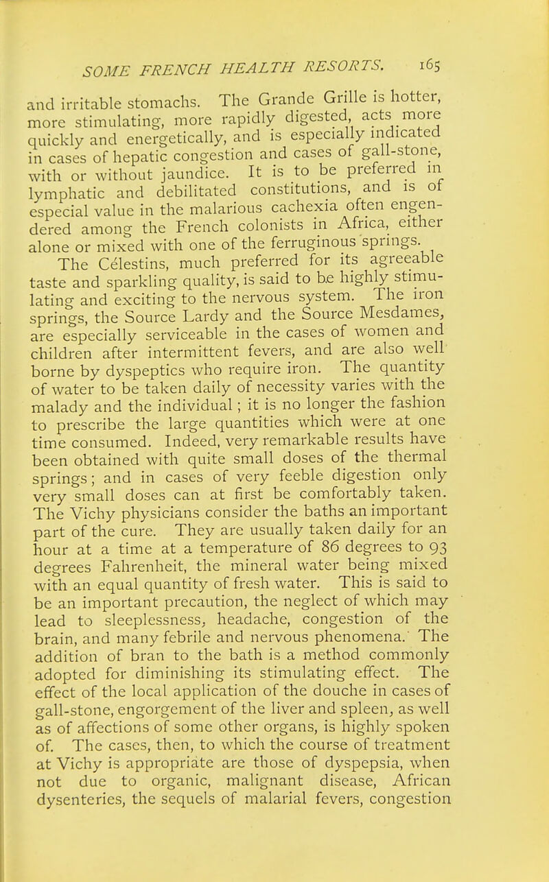 and irritable stomachs. The Grande Grille is hotter, more stimulating, more rapidly digested acts more quickly and energetically, and is especially indicated in cases of hepatic congestion and cases of gall-stone, with or without jaundice. It is to be preferred m lymphatic and debilitated constitutions, and is of especial value in the malarious cachexia often engen- dered among the French colonists in Africa, either alone or mixed with one of the ferruginous springs The Celestins, much preferred for its agreeable taste and sparkling quality, is said to be highly stimu- lating and exciting to the nervous system. The iron springs, the Source Lardy and the Source Mesdames, are especially serviceable in the cases of women and children after intermittent fevers, and are also well borne by dyspeptics who require iron. The quantity of water to be taken daily of necessity varies with the malady and the individual; it is no longer the fashion to prescribe the large quantities which were at one time consumed. Indeed, very remarkable results have been obtained with quite small doses of the thermal springs; and in cases of very feeble digestion only very small doses can at first be comfortably taken. The Vichy physicians consider the baths an important part of the cure. They are usually taken daily for an hour at a time at a temperature of 86 degrees to 93 degrees Fahrenheit, the mineral water being mixed with an equal quantity of fresh water. This is said to be an important precaution, the neglect of which may lead to sleeplessness, headache, congestion of the brain, and many febrile and nervous phenomena. The addition of bran to the bath is a method commonly adopted for diminishing its stimulating effect. The effect of the local application of the douche in cases of gall-stone, engorgement of the liver and spleen, as well as of affections of some other organs, is highly spoken of. The cases, then, to which the course of treatment at Vichy is appropriate are those of dyspepsia, when not due to organic, malignant disease, African dysenteries, the sequels of malarial fevers, congestion