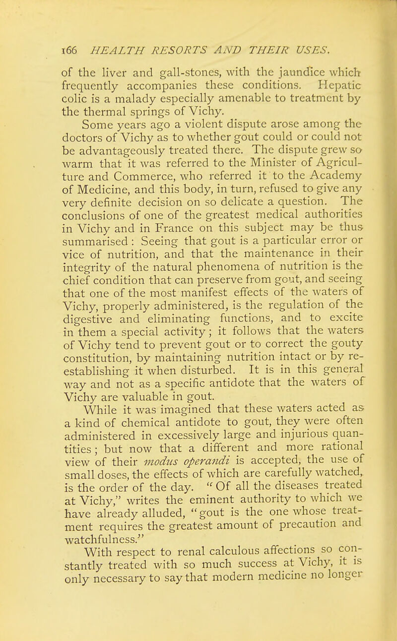 of the liver and gall-stones, with the jaundice which frequently accompanies these conditions. Hepatic colic is a malady especially amenable to treatment by the thermal springs of Vichy. Some years ago a violent dispute arose among the doctors of Vichy as to whether gout could or could not be advantageously treated there. The dispute grew so warm that it was referred to the Minister of Agricul- ture and Commerce, who referred it to the Academy of Medicine, and this body, in turn, refused to give any very definite decision on so delicate a question. The conclusions of one of the greatest medical authorities in Vichy and in France on this subject may be thus summarised : Seeing that gout is a particular error or vice of nutrition, and that the maintenance in their integrity of the natural phenomena of nutrition is the chief condition that can preserve from gout, and seeing that one of the most manifest effects of the waters of Vichy, properly administered, is the regulation of the digestive and eliminating functions, and to excite in them a special activity; it follows that the waters of Vichy tend to prevent gout or to correct the gouty constitution, by maintaining nutrition intact or by re- establishing it when disturbed. It is in this general way and not as a specific antidote that the waters of Vichy are valuable in gout. While it was imagined that these waters acted as a kind of chemical antidote to gout, they were often administered in excessively large and injurious quan- tities ; but now that a different and more rational view of their modus operandi is accepted, the use of small doses, the effects of which are carefully watched, is the order of the day. « Of all the diseases treated at Vichy, writes the eminent authority to which we have already alluded, gout is the one whose treat- ment requires the greatest amount of precaution and watchfulness/' With respect to renal calculous affections so con- stantly treated with so much success at Vichy, it is only necessary to say that modern medicine no longer