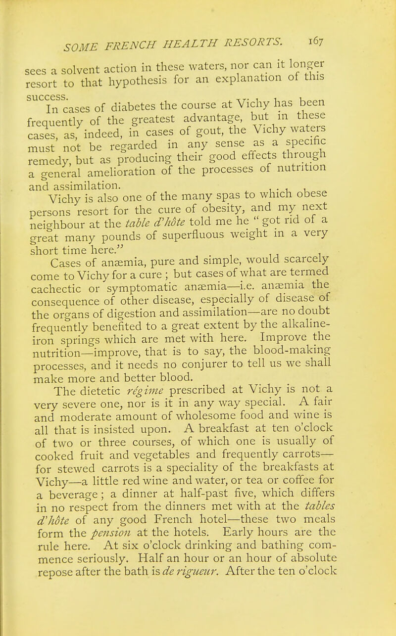 sees a solvent action in these waters, nor can it longer resort to that hypothesis for an explanation ot tins success. , r. , , 1 In cases of diabetes the course at Vichy has been frequently of the greatest advantage, but in these cases asfindeed, in cases of gout, the Vichy waters must not be regarded in any sense as a specific remedy, but as producing their good effects through a general amelioration of the processes of nutrition and assimilation. Vichy is also one of the many spas to which obese persons resort for the cure of obesity, and my next neighbour at the table d'hote told me he  got rid of a great many pounds of superfluous weight m a very short time here. Cases of anaemia, pure and simple, would scarcely come to Vichy for a cure ; but cases of what are termed cachectic or symptomatic anaemia—i.e. anaemia the consequence of other disease, especially of disease of the organs of digestion and assimilation—are no doubt frequently benefited to a great extent by the alkaline- iron springs which are met with here. Improve the nutrition—improve, that is to say, the blood-making processes, and it needs no conjurer to tell us we shall make more and better blood. The dietetic regime prescribed at Vichy is not a very severe one, nor is it in any way special. A fair and moderate amount of wholesome food and wine is all that is insisted upon. A breakfast at ten o'clock of two or three courses, of which one is usually of cooked fruit and vegetables and frequently carrots— for stewed carrots is a speciality of the breakfasts at Vichy—a little red wine and water, or tea or coffee for a beverage; a dinner at half-past five, which differs in no respect from the dinners met with at the tables d'hote of any good French hotel—these two meals form the pension at the hotels. Early hours are the rule here. At six o'clock drinking and bathing com- mence seriously. Half an hour or an hour of absolute repose after the bath is de rigueur. After the ten o'clock