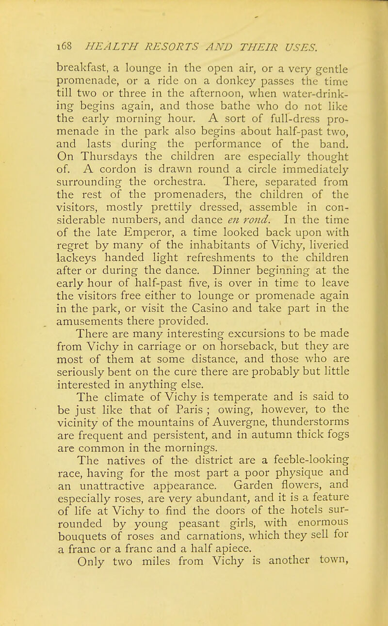 breakfast, a lounge in the open air, or a very gentle promenade, or a ride on a donkey passes the time till two or three in the afternoon, when water-drink- ing begins again, and those bathe who do not like the early morning hour. A sort of full-dress pro- menade in the park also begins about half-past two, and lasts during the performance of the band. On Thursdays the children are especially thought of. A cordon is drawn round a circle immediately surrounding the orchestra. There, separated from the rest of the promenaders, the children of the visitors, mostly prettily dressed, assemble in con- siderable numbers, and dance en rond. In the time of the late Emperor, a time looked back upon with regret by many of the inhabitants of Vichy, liveried lackeys handed light refreshments to the children after or during the dance. Dinner beginning at the early hour of half-past five, is over in time to leave the visitors free either to lounge or promenade again in the park, or visit the Casino and take part in the amusements there provided. There are many interesting excursions to be made from Vichy in carriage or on horseback, but they are most of them at some distance, and those who are seriously bent on the cure there are probably but little interested in anything else. The climate of Vichy is temperate and is said to be just like that of Paris ; owing, however, to the vicinity of the mountains of Auvergne, thunderstorms are frequent and persistent, and in autumn thick fogs are common in the mornings. The natives of the district are a feeble-looking race, having for the most part a poor physique and an unattractive appearance. Garden flowers, and especially roses, are very abundant, and it is a feature of life at Vichy to find the doors of the hotels sur- rounded by young peasant girls, with enormous bouquets of roses and carnations, which they sell for a franc or a franc and a half apiece. Only two miles from Vichy is another town,