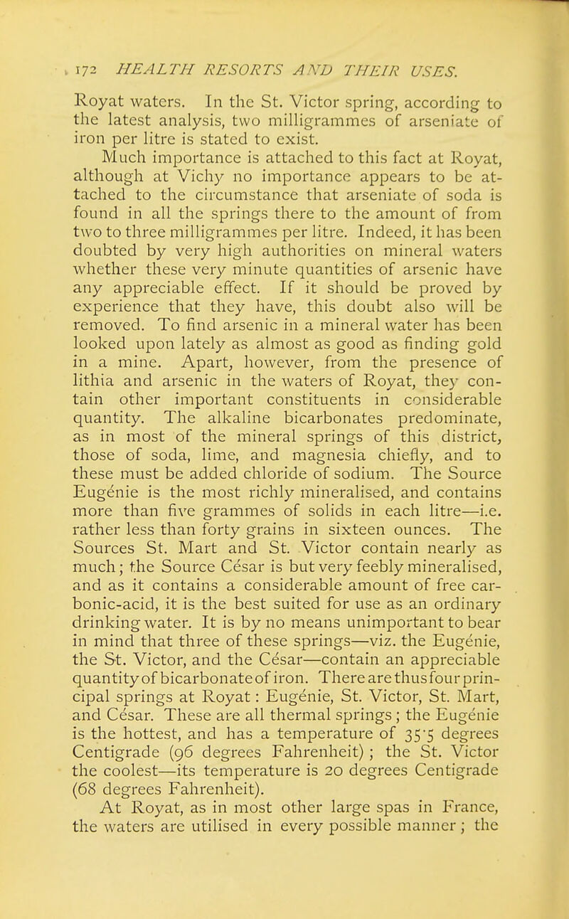 Royat waters. In the St. Victor spring, according to the latest analysis, two milligrammes of arseniate of iron per litre is stated to exist. Much importance is attached to this fact at Royat, although at Vichy no importance appears to be at- tached to the circumstance that arseniate of soda is found in all the springs there to the amount of from two to three milligrammes per litre. Indeed, it has been doubted by very high authorities on mineral waters whether these very minute quantities of arsenic have any appreciable effect. If it should be proved by experience that they have, this doubt also will be removed. To find arsenic in a mineral water has been looked upon lately as almost as good as finding gold in a mine. Apart, however, from the presence of lithia and arsenic in the waters of Royat, the)- con- tain other important constituents in considerable quantity. The alkaline bicarbonates predominate, as in most of the mineral springs of this district, those of soda, lime, and magnesia chiefly, and to these must be added chloride of sodium. The Source Eugenie is the most richly mineralised, and contains more than five grammes of solids in each litre—i.e. rather less than forty grains in sixteen ounces. The Sources St. Mart and St. Victor contain nearly as much; the Source Cesar is but very feebly mineralised, and as it contains a considerable amount of free car- bonic-acid, it is the best suited for use as an ordinary drinking water. It is by no means unimportant to bear in mind that three of these springs—viz. the Eugenie, the St. Victor, and the Cesar—contain an appreciable quantityofbicarbonateofiron. There are tluisfourprin- cipal springs at Royat: Eugenie, St. Victor, St. Mart, and Cesar. These are all thermal springs; the Eugenie is the hottest, and has a temperature of 35*5 degrees Centigrade (96 degrees Fahrenheit) ; the St. Victor the coolest—its temperature is 20 degrees Centigrade (68 degrees Fahrenheit). At Royat, as in most other large spas in France, the waters are utilised in every possible manner; the