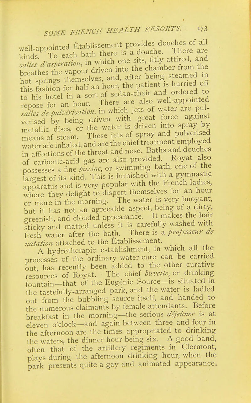 well-appointed Etablissement provides douches of all Hn Is To each bath there is a douche. There are Ste deration, in which one sits fitly attired, and breathesX vapour driven into the chamber from the hot sp^ and' aftel bGing- S eam1 this S for half an hour, the patient is hurried off to!h s hotel in a sort of sedan-chair and ordered to repose for an hour. There are also well-appointed sah^de pulverisation, in which jets of water are u - verised by being driven with great force against me alHc discs, o? the water is driven into spray by means of steam. These jets of spray and pulverised water a? inhaled, and are the chief treatment employ ed in affections of the throat and nose. Baths and douches of carbonic-acid gas are also provided R°y* ajso possesses a fine piscine, or swimming bath, one of the largest of its kind. This is furnished with a gymnastic apparatus and is very popular with the French ladies, where they delight to disport themselves for an hour or more in the morning. The water is very buoyant, but it has not an agreeable aspect, being of a dirty, greenish, and clouded appearance. It makes the hair sticky and matted unless it is carefully washed with fresh water after the bath. There is z. professeur de natation attached to the Etablissement. A hydrotherapy establishment, in which all the processes of the ordinary water-cure can be carried out has recently been added to the other curative resources of Royat. The chief buvette, or drinking fountain—that of the Eugenie Source—is situated in the tastefully-arranged park, and the water is ladled out from the bubbling source itself, and handed to the numerous claimants by female attendants. Before breakfast in the morning—the serious dcjeilner is at eleven o'clock—and again between three and four in the afternoon are the times appropriated to drinking the waters, the dinner hour being six. A good band, often that of the artillery regiments in Clermont, plays during the afternoon drinking hour, when the park presents quite a gay and animated appearance.