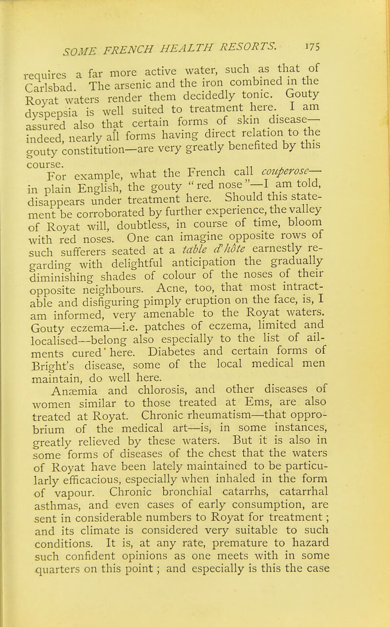 requires a far more active water, such as that of Carlsbad The arsenic and the iron combined in the Royat waters render them decidedly tonic. Gouty dyspepsia is well suited to treatment here I am assured also that certain forms of skin disease- indeed, nearly afl forms having direct relation to the gouty constitution-are very greatly benefited by this course. _ , ,, For example, what the French call couperosc— in plain English, the gouty  red nose —I am told, disappears under treatment here. Should this state- ment be corroborated by further experience, the valley of Royat will, doubtless, in course of time, bloom with red noses. One can imagine opposite rows of such sufferers seated at a table dhote earnestly re- garding with delightful anticipation the gradually diminishing shades of colour of the noses of their opposite neighbours. Acne, too, that most intract- able and disfiguring pimply eruption on the face, is, I am informed, very amenable to the Royat waters. Gouty eczema—i.e. patches of eczema, limited and localised—belong also especially to the list of ail- ments cured' here. Diabetes and certain forms of Bright's disease, some of the local medical men maintain, do well here. Anaemia and chlorosis, and other diseases of women similar to those treated at Ems, are also treated at Royat. Chronic rheumatism—that oppro- brium of the medical art—is, in some instances, greatly relieved by these waters. But it is also in some forms of diseases of the chest that the waters of Royat have been lately maintained to be particu- larly efficacious, especially when inhaled in the form of vapour. Chronic bronchial catarrhs, catarrhal asthmas, and even cases of early consumption, are sent in considerable numbers to Royat for treatment; and its climate is considered very suitable to such conditions. It is, at any rate, premature to hazard such confident opinions as one meets with in some quarters on this point; and especially is this the case