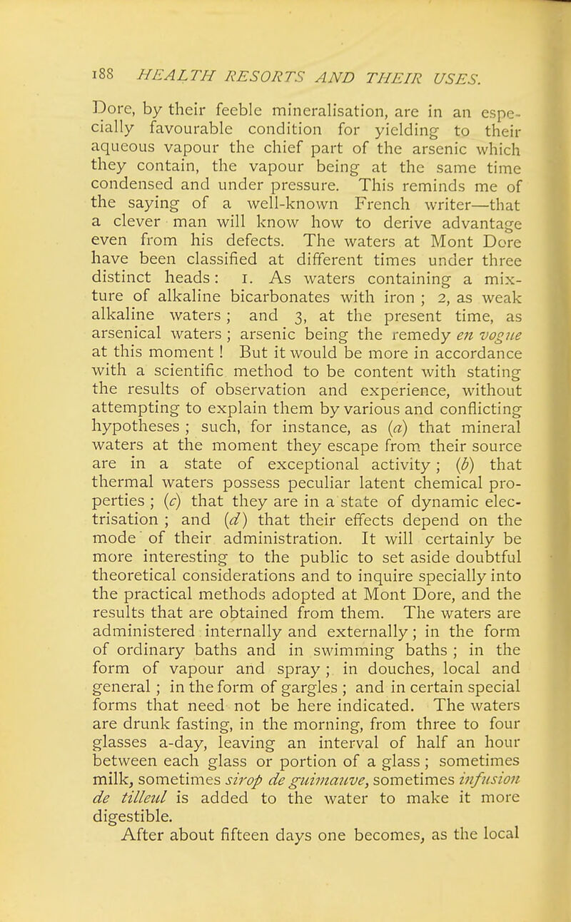 Dore, by their feeble mineralisation, are in an espe- cially favourable condition for yielding to their aqueous vapour the chief part of the arsenic which they contain, the vapour being at the same time condensed and under pressure. This reminds me of the saying of a well-known French writer—that a clever man will know how to derive advantage even from his defects. The waters at Mont Dore have been classified at different times under three distinct heads: I. As waters containing a mix- ture of alkaline bicarbonates with iron ; 2, as weak alkaline waters; and 3, at the present time, as arsenical waters ; arsenic being the remedy en vogue at this moment ! But it would be more in accordance with a scientific method to be content with stating the results of observation and experience, without attempting to explain them by various and conflicting hypotheses ; such, for instance, as (a) that mineral waters at the moment they escape from their source are in a state of exceptional activity; (b) that thermal waters possess peculiar latent chemical pro- perties ; (c) that they are in a state of dynamic elec- trisation ; and (d) that their effects depend on the mode of their administration. It will certainly be more interesting to the public to set aside doubtful theoretical considerations and to inquire specially into the practical methods adopted at Mont Dore, and the results that are obtained from them. The waters are administered internally and externally; in the form of ordinary baths and in swimming baths ; in the form of vapour and spray; in douches, local and general; in the form of gargles ; and in certain special forms that need not be here indicated. The waters are drunk fasting, in the morning, from three to four glasses a-day, leaving an interval of half an hour between each glass or portion of a glass ; sometimes milk, sometimes strop de guimauve, sometimes infusion de tilleul is added to the water to make it more digestible. After about fifteen days one becomes, as the local